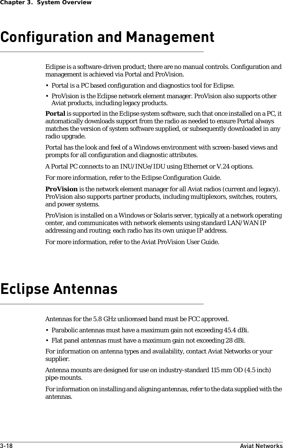 3-18 Aviat NetworksChapter 3.  System OverviewConfiguration and ManagementEclipse is a software-driven product; there are no manual controls. Configuration and management is achieved via Portal and ProVision. • Portal is a PC based configuration and diagnostics tool for Eclipse.• ProVision is the Eclipse network element manager. ProVision also supports other Aviat products, including legacy products.Portal is supported in the Eclipse system software, such that once installed on a PC, it automatically downloads support from the radio as needed to ensure Portal always matches the version of system software supplied, or subsequently downloaded in any radio upgrade. Portal has the look and feel of a Windows environment with screen-based views and prompts for all configuration and diagnostic attributes.A Portal PC connects to an INU/INUe/IDU using Ethernet or V.24 options.For more information, refer to the Eclipse Configuration Guide. ProVision is the network element manager for all Aviat radios (current and legacy). ProVision also supports partner products, including multiplexors, switches, routers, and power systems.ProVision is installed on a Windows or Solaris server, typically at a network operating center, and communicates with network elements using standard LAN/WAN IP addressing and routing; each radio has its own unique IP address.For more information, refer to the Aviat ProVision User Guide.Eclipse AntennasAntennas for the 5.8 GHz unlicensed band must be FCC approved.• Parabolic antennas must have a maximum gain not exceeding 45.4 dBi.• Flat panel antennas must have a maximum gain not exceeding 28 dBi. For information on antenna types and availability, contact Aviat Networks or your supplier.Antenna mounts are designed for use on industry-standard 115 mm OD (4.5 inch) pipe-mounts.For information on installing and aligning antennas, refer to the data supplied with the antennas.