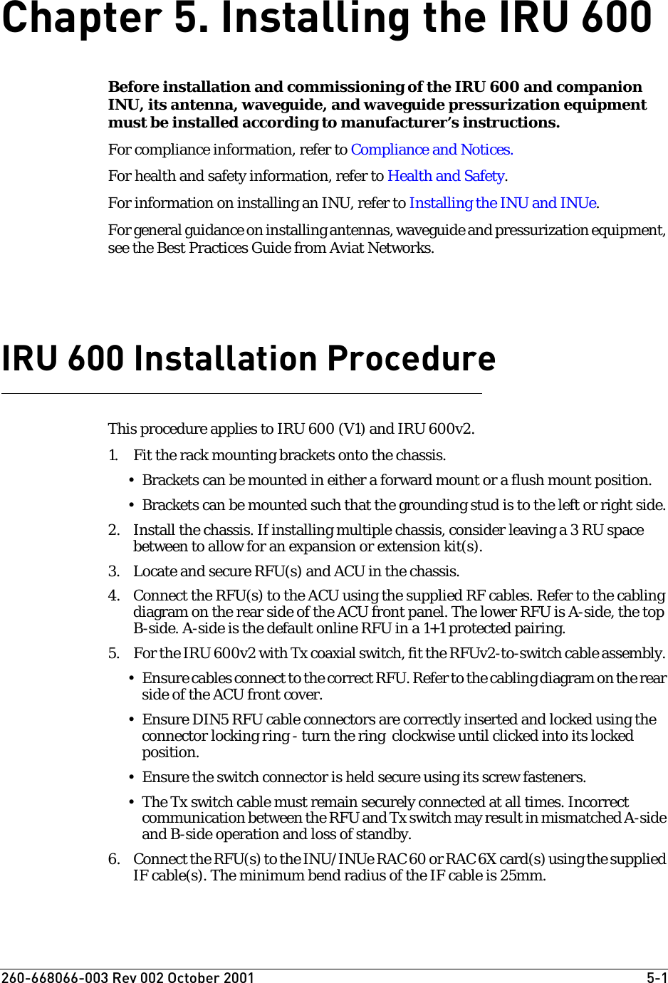 260-668066-003 Rev 002 October 2001  5-1Chapter 5. Installing the IRU 600Before installation and commissioning of the IRU 600 and companion INU, its antenna, waveguide, and waveguide pressurization equipment must be installed according to manufacturer’s instructions. For compliance information, refer to Compliance and Notices.For health and safety information, refer to Health and Safety.For information on installing an INU, refer to Installing the INU and INUe.For general guidance on installing antennas, waveguide and pressurization equipment, see the Best Practices Guide from Aviat Networks.IRU 600 Installation ProcedureThis procedure applies to IRU 600 (V1) and IRU 600v2.1. Fit the rack mounting brackets onto the chassis. • Brackets can be mounted in either a forward mount or a flush mount position.• Brackets can be mounted such that the grounding stud is to the left or right side.2. Install the chassis. If installing multiple chassis, consider leaving a 3 RU space between to allow for an expansion or extension kit(s).3. Locate and secure RFU(s) and ACU in the chassis.4. Connect the RFU(s) to the ACU using the supplied RF cables. Refer to the cabling diagram on the rear side of the ACU front panel. The lower RFU is A-side, the top B-side. A-side is the default online RFU in a 1+1 protected pairing.5. For the IRU 600v2 with Tx coaxial switch, fit the RFUv2-to-switch cable assembly. • Ensure cables connect to the correct RFU. Refer to the cabling diagram on the rear side of the ACU front cover.• Ensure DIN5 RFU cable connectors are correctly inserted and locked using the connector locking ring - turn the ring  clockwise until clicked into its locked position.• Ensure the switch connector is held secure using its screw fasteners.• The Tx switch cable must remain securely connected at all times. Incorrect communication between the RFU and Tx switch may result in mismatched A-side and B-side operation and loss of standby.6. Connect the RFU(s) to the INU/INUe RAC 60 or RAC 6X card(s) using the supplied IF cable(s). The minimum bend radius of the IF cable is 25mm.