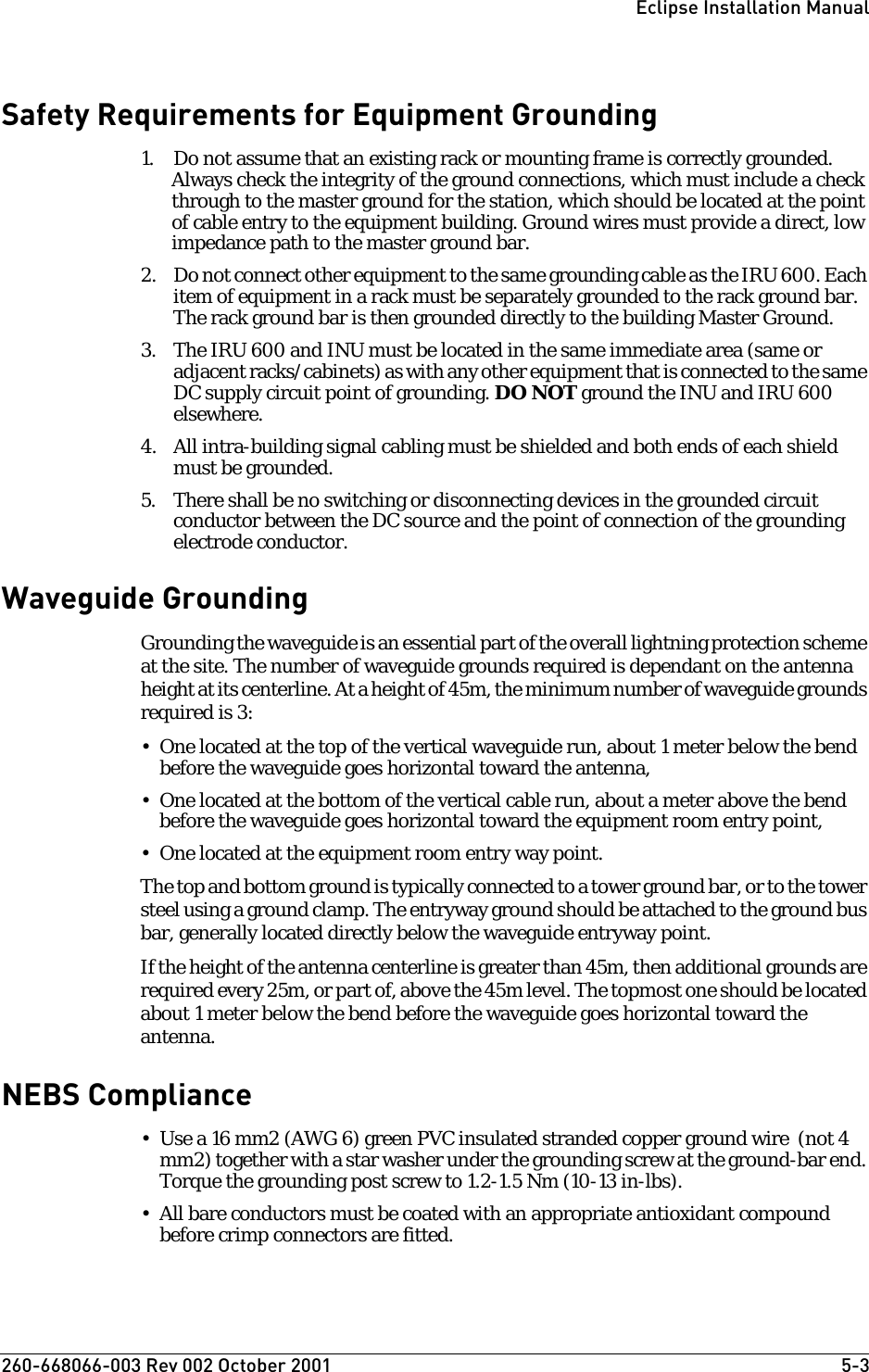 260-668066-003 Rev 002 October 2001  5-3Eclipse Installation ManualSafety Requirements for Equipment Grounding1. Do not assume that an existing rack or mounting frame is correctly grounded.  Always check the integrity of the ground connections, which must include a check through to the master ground for the station, which should be located at the point of cable entry to the equipment building. Ground wires must provide a direct, low impedance path to the master ground bar. 2. Do not connect other equipment to the same grounding cable as the IRU 600. Each item of equipment in a rack must be separately grounded to the rack ground bar. The rack ground bar is then grounded directly to the building Master Ground.3. The IRU 600 and INU must be located in the same immediate area (same or adjacent racks/cabinets) as with any other equipment that is connected to the same DC supply circuit point of grounding. DO NOT ground the INU and IRU 600 elsewhere.4. All intra-building signal cabling must be shielded and both ends of each shield must be grounded.5. There shall be no switching or disconnecting devices in the grounded circuit conductor between the DC source and the point of connection of the grounding electrode conductor.Waveguide GroundingGrounding the waveguide is an essential part of the overall lightning protection scheme at the site. The number of waveguide grounds required is dependant on the antenna height at its centerline. At a height of 45m, the minimum number of waveguide grounds required is 3:• One located at the top of the vertical waveguide run, about 1 meter below the bend before the waveguide goes horizontal toward the antenna,• One located at the bottom of the vertical cable run, about a meter above the bend before the waveguide goes horizontal toward the equipment room entry point,• One located at the equipment room entry way point.The top and bottom ground is typically connected to a tower ground bar, or to the tower steel using a ground clamp. The entryway ground should be attached to the ground bus bar, generally located directly below the waveguide entryway point.If the height of the antenna centerline is greater than 45m, then additional grounds are required every 25m, or part of, above the 45m level. The topmost one should be located about 1 meter below the bend before the waveguide goes horizontal toward the antenna.NEBS Compliance• Use a 16 mm2 (AWG 6) green PVC insulated stranded copper ground wire  (not 4 mm2) together with a star washer under the grounding screw at the ground-bar end. Torque the grounding post screw to 1.2-1.5 Nm (10-13 in-lbs). • All bare conductors must be coated with an appropriate antioxidant compound before crimp connectors are fitted.