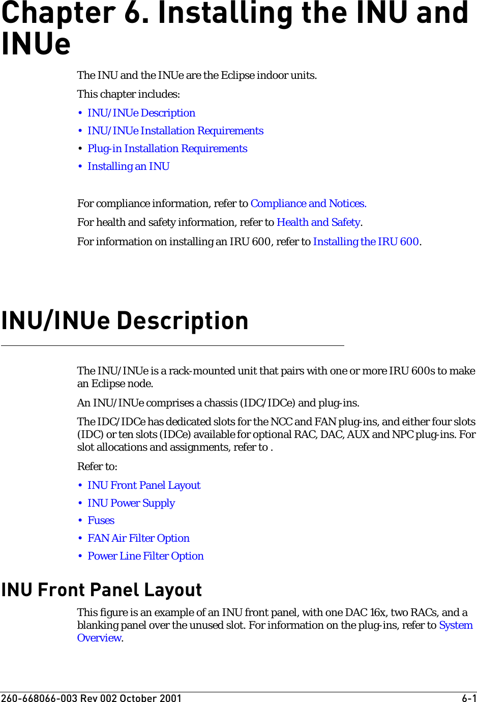 260-668066-003 Rev 002 October 2001  6-1Chapter 6. Installing the INU and INUeThe INU and the INUe are the Eclipse indoor units.This chapter includes:• INU/INUe Description• INU/INUe Installation Requirements•Plug-in Installation Requirements•Installing an INUFor compliance information, refer to Compliance and Notices.For health and safety information, refer to Health and Safety.For information on installing an IRU 600, refer to Installing the IRU 600.INU/INUe DescriptionThe INU/INUe is a rack-mounted unit that pairs with one or more IRU 600s to make an Eclipse node.An INU/INUe comprises a chassis (IDC/IDCe) and plug-ins.The IDC/IDCe has dedicated slots for the NCC and FAN plug-ins, and either four slots (IDC) or ten slots (IDCe) available for optional RAC, DAC, AUX and NPC plug-ins. For slot allocations and assignments, refer to .Refer to:•INU Front Panel Layout•INU Power Supply•Fuses• FAN Air Filter Option• Power Line Filter OptionINU Front Panel LayoutThis figure is an example of an INU front panel, with one DAC 16x, two RACs, and a blanking panel over the unused slot. For information on the plug-ins, refer to System Overview.