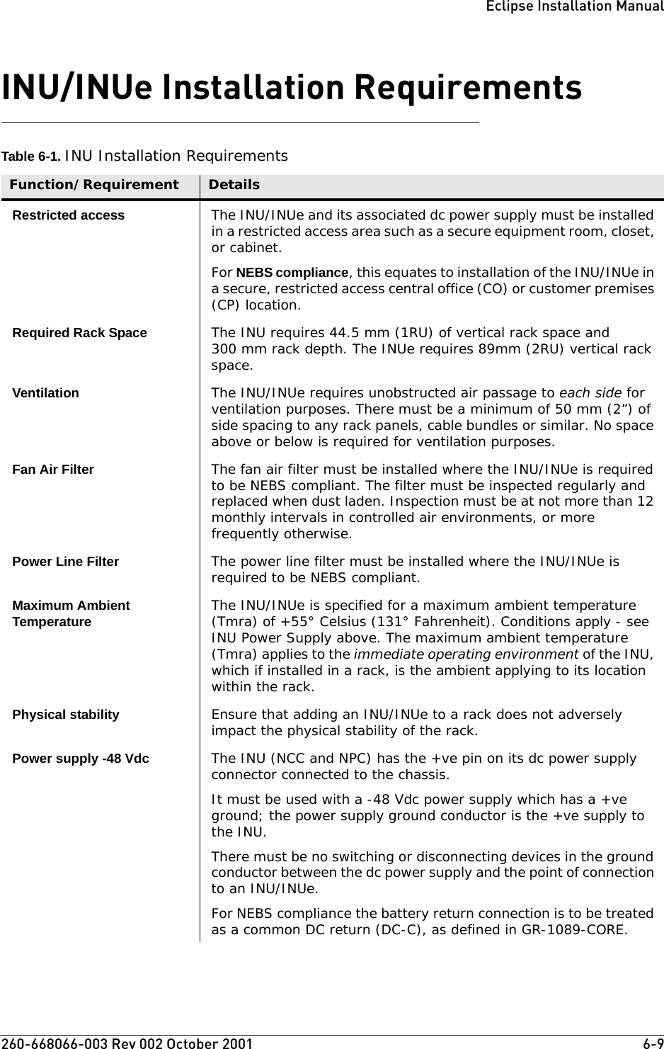 260-668066-003 Rev 002 October 2001  6-9Eclipse Installation ManualINU/INUe Installation RequirementsTable 6-1. INU Installation RequirementsFunction/Requirement DetailsRestricted access The INU/INUe and its associated dc power supply must be installed in a restricted access area such as a secure equipment room, closet, or cabinet.For NEBS compliance, this equates to installation of the INU/INUe in a secure, restricted access central office (CO) or customer premises (CP) location.Required Rack Space The INU requires 44.5 mm (1RU) of vertical rack space and 300 mm rack depth. The INUe requires 89mm (2RU) vertical rack space. Ventilation The INU/INUe requires unobstructed air passage to each side for ventilation purposes. There must be a minimum of 50 mm (2”) of side spacing to any rack panels, cable bundles or similar. No space above or below is required for ventilation purposes.Fan Air Filter The fan air filter must be installed where the INU/INUe is required to be NEBS compliant. The filter must be inspected regularly and replaced when dust laden. Inspection must be at not more than 12 monthly intervals in controlled air environments, or more frequently otherwise.Power Line Filter The power line filter must be installed where the INU/INUe is required to be NEBS compliant.Maximum Ambient Temperature The INU/INUe is specified for a maximum ambient temperature (Tmra) of +55° Celsius (131° Fahrenheit). Conditions apply - see INU Power Supply above. The maximum ambient temperature (Tmra) applies to the immediate operating environment of the INU, which if installed in a rack, is the ambient applying to its location within the rack.Physical stability Ensure that adding an INU/INUe to a rack does not adversely impact the physical stability of the rack.Power supply -48 Vdc The INU (NCC and NPC) has the +ve pin on its dc power supply connector connected to the chassis. It must be used with a -48 Vdc power supply which has a +ve ground; the power supply ground conductor is the +ve supply to the INU. There must be no switching or disconnecting devices in the ground conductor between the dc power supply and the point of connection to an INU/INUe.For NEBS compliance the battery return connection is to be treated as a common DC return (DC-C), as defined in GR-1089-CORE.