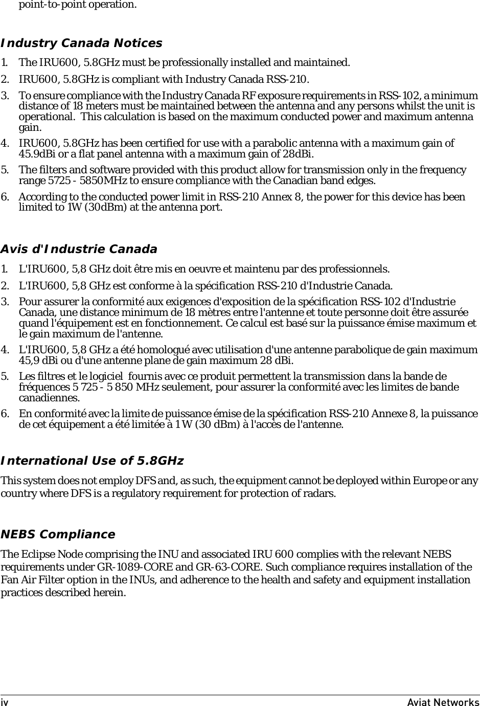 iv Aviat Networks point-to-point operation.Industry Canada Notices1. The IRU600, 5.8GHz must be professionally installed and maintained.2. IRU600, 5.8GHz is compliant with Industry Canada RSS-210.3. To ensure compliance with the Industry Canada RF exposure requirements in RSS-102, a minimum distance of 18 meters must be maintained between the antenna and any persons whilst the unit is operational.  This calculation is based on the maximum conducted power and maximum antenna gain.4. IRU600, 5.8GHz has been certified for use with a parabolic antenna with a maximum gain of 45.9dBi or a flat panel antenna with a maximum gain of 28dBi.5. The filters and software provided with this product allow for transmission only in the frequency range 5725 - 5850MHz to ensure compliance with the Canadian band edges.6. According to the conducted power limit in RSS-210 Annex 8, the power for this device has been limited to 1W (30dBm) at the antenna port.Avis d&apos;Industrie Canada1. L&apos;IRU600, 5,8 GHz doit être mis en oeuvre et maintenu par des professionnels.2. L&apos;IRU600, 5,8 GHz est conforme à la spécification RSS-210 d&apos;Industrie Canada.3. Pour assurer la conformité aux exigences d&apos;exposition de la spécification RSS-102 d&apos;Industrie Canada, une distance minimum de 18 mètres entre l&apos;antenne et toute personne doit être assurée quand l&apos;équipement est en fonctionnement. Ce calcul est basé sur la puissance émise maximum et le gain maximum de l&apos;antenne.4. L&apos;IRU600, 5,8 GHz a été homologué avec utilisation d&apos;une antenne parabolique de gain maximum 45,9 dBi ou d&apos;une antenne plane de gain maximum 28 dBi.5. Les filtres et le logiciel  fournis avec ce produit permettent la transmission dans la bande de fréquences 5 725 - 5 850 MHz seulement, pour assurer la conformité avec les limites de bande canadiennes.6. En conformité avec la limite de puissance émise de la spécification RSS-210 Annexe 8, la puissance de cet équipement a été limitée à 1 W (30 dBm) à l&apos;accès de l&apos;antenne.International Use of 5.8GHzThis system does not employ DFS and, as such, the equipment cannot be deployed within Europe or any country where DFS is a regulatory requirement for protection of radars.NEBS ComplianceThe Eclipse Node comprising the INU and associated IRU 600 complies with the relevant NEBS requirements under GR-1089-CORE and GR-63-CORE. Such compliance requires installation of the Fan Air Filter option in the INUs, and adherence to the health and safety and equipment installation practices described herein. 