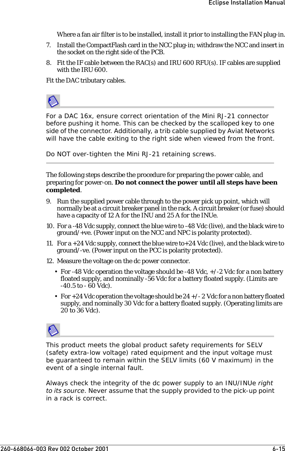 260-668066-003 Rev 002 October 2001  6-15Eclipse Installation ManualWhere a fan air filter is to be installed, install it prior to installing the FAN plug-in.7. Install the CompactFlash card in the NCC plug-in; withdraw the NCC and insert in the socket on the right side of the PCB.8. Fit the IF cable between the RAC(s) and IRU 600 RFU(s). IF cables are supplied with the IRU 600.Fit the DAC tributary cables. For a DAC 16x, ensure correct orientation of the Mini RJ-21 connector before pushing it home. This can be checked by the scalloped key to one side of the connector. Additionally, a trib cable supplied by Aviat Networks will have the cable exiting to the right side when viewed from the front.Do NOT over-tighten the Mini RJ-21 retaining screws.The following steps describe the procedure for preparing the power cable, and preparing for power-on. Do not connect the power until all steps have been completed.9. Run the supplied power cable through to the power pick up point, which will normally be at a circuit breaker panel in the rack. A circuit breaker (or fuse) should have a capacity of 12 A for the INU and 25 A for the INUe.10. For a -48 Vdc supply, connect the blue wire to -48 Vdc (live), and the black wire to ground/+ve. (Power input on the NCC and NPC is polarity protected).11. For a +24 Vdc supply, connect the blue wire to+24 Vdc (live), and the black wire to ground/-ve. (Power input on the PCC is polarity protected).12. Measure the voltage on the dc power connector. • For -48 Vdc operation the voltage should be -48 Vdc, +/-2 Vdc for a non battery floated supply, and nominally -56 Vdc for a battery floated supply. (Limits are -40.5 to - 60 Vdc).• For +24 Vdc operation the voltage should be 24 +/- 2 Vdc for a non battery floated supply, and nominally 30 Vdc for a battery floated supply. (Operating limits are 20 to 36 Vdc).This product meets the global product safety requirements for SELV (safety extra-low voltage) rated equipment and the input voltage must be guaranteed to remain within the SELV limits (60 V maximum) in the event of a single internal fault.Always check the integrity of the dc power supply to an INU/INUe right to its source. Never assume that the supply provided to the pick-up point in a rack is correct.