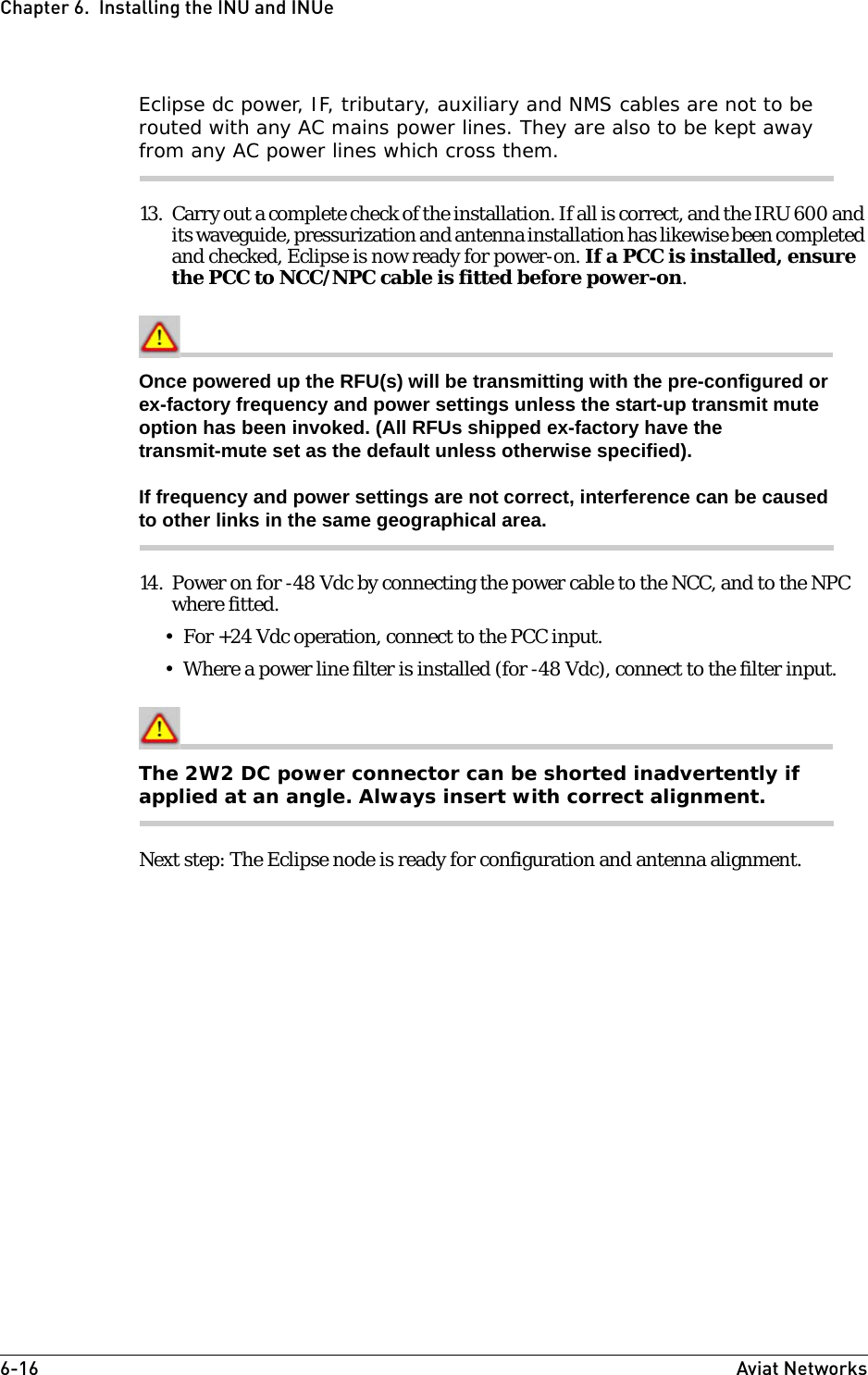 6-16 Aviat NetworksChapter 6.  Installing the INU and INUeEclipse dc power, IF, tributary, auxiliary and NMS cables are not to be routed with any AC mains power lines. They are also to be kept away from any AC power lines which cross them.13. Carry out a complete check of the installation. If all is correct, and the IRU 600 and its waveguide, pressurization and antenna installation has likewise been completed and checked, Eclipse is now ready for power-on. If a PCC is installed, ensure the PCC to NCC/NPC cable is fitted before power-on.Once powered up the RFU(s) will be transmitting with the pre-configured or ex-factory frequency and power settings unless the start-up transmit mute option has been invoked. (All RFUs shipped ex-factory have the transmit-mute set as the default unless otherwise specified).If frequency and power settings are not correct, interference can be caused to other links in the same geographical area.14. Power on for -48 Vdc by connecting the power cable to the NCC, and to the NPC where fitted. • For +24 Vdc operation, connect to the PCC input.• Where a power line filter is installed (for -48 Vdc), connect to the filter input.The 2W2 DC power connector can be shorted inadvertently if applied at an angle. Always insert with correct alignment.Next step: The Eclipse node is ready for configuration and antenna alignment. 