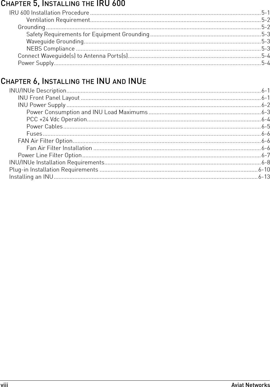 viiiAviat Networks CHAPTER 5, INSTALLING THE IRU 600IRU 600 Installation Procedure ............................................................................................................5-1Ventilation Requirement............................................................................................................5-2Grounding........................................................................................................................................5-2Safety Requirements for Equipment Grounding ......................................................................5-3Waveguide Grounding................................................................................................................5-3NEBS Compliance .....................................................................................................................5-3Connect Waveguide(s) to Antenna Ports(s)....................................................................................5-4Power Supply...................................................................................................................................5-4CHAPTER 6, INSTALLING THE INU AND INUEINU/INUe Description...........................................................................................................................6-1INU Front Panel Layout ..................................................................................................................6-1INU Power Supply ...........................................................................................................................6-2Power Consumption and INU Load Maximums .......................................................................6-3PCC +24 Vdc Operation..............................................................................................................6-4Power Cables.............................................................................................................................6-5Fuses..........................................................................................................................................6-6FAN Air Filter Option.......................................................................................................................6-6Fan Air Filter Installation ..........................................................................................................6-6Power Line Filter Option.................................................................................................................6-7INU/INUe Installation Requirements...................................................................................................6-8Plug-in Installation Requirements ....................................................................................................6-10Installing an INU.................................................................................................................................6-13