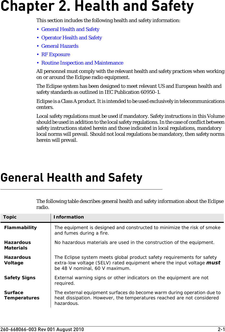 260-668066-003 Rev 001 August 2010  2-1Chapter2. Health and SafetyThis section includes the following health and safety information:• General Health and Safety• Operator Health and Safety• General Hazards• RF Exposure• Routine Inspection and MaintenanceAll personnel must comply with the relevant health and safety practices when working on or around the Eclipse radio equipment. The Eclipse system has been designed to meet relevant US and European health and safety standards as outlined in IEC Publication 60950-1.Eclipse is a Class A product. It is intended to be used exclusively in telecommunications centers.Local safety regulations must be used if mandatory. Safety instructions in this Volume should be used in addition to the local safety regulations. In the case of conflict between safety instructions stated herein and those indicated in local regulations, mandatory local norms will prevail. Should not local regulations be mandatory, then safety norms herein will prevail.General Health and SafetyThe following table describes general health and safety information about the Eclipse radio.Topic InformationFlammability The equipment is designed and constructed to minimize the risk of smoke and fumes during a fire.Hazardous Materials No hazardous materials are used in the construction of the equipment.Hazardous Voltage The Eclipse system meets global product safety requirements for safety extra-low voltage (SELV) rated equipment where the input voltage must be 48 V nominal, 60 V maximum. Safety Signs External warning signs or other indicators on the equipment are not required.Surface Temperatures The external equipment surfaces do become warm during operation due to heat dissipation. However, the temperatures reached are not considered hazardous.