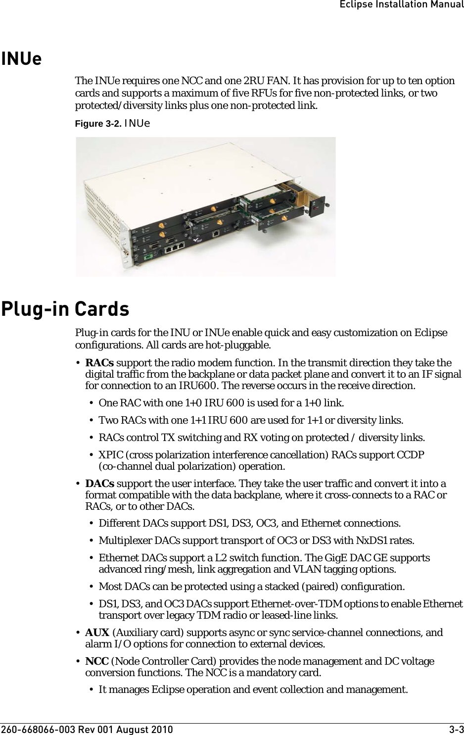 260-668066-003 Rev 001 August 2010  3-3Eclipse Installation ManualINUeThe INUe requires one NCC and one 2RU FAN. It has provision for up to ten option cards and supports a maximum of five RFUs for five non-protected links, or two protected/diversity links plus one non-protected link. Figure 3-2. INUePlug-in CardsPlug-in cards for the INU or INUe enable quick and easy customization on Eclipse configurations. All cards are hot-pluggable.•RACs support the radio modem function. In the transmit direction they take the digital traffic from the backplane or data packet plane and convert it to an IF signal for connection to an IRU600. The reverse occurs in the receive direction. • One RAC with one 1+0 IRU 600 is used for a 1+0 link.• Two RACs with one 1+1 IRU 600 are used for 1+1 or diversity links.• RACs control TX switching and RX voting on protected / diversity links.• XPIC (cross polarization interference cancellation) RACs support CCDP (co-channel dual polarization) operation.•DACs support the user interface. They take the user traffic and convert it into a format compatible with the data backplane, where it cross-connects to a RAC or RACs, or to other DACs.• Different DACs support DS1, DS3, OC3, and Ethernet connections.• Multiplexer DACs support transport of OC3 or DS3 with NxDS1 rates.• Ethernet DACs support a L2 switch function. The GigE DAC GE supports advanced ring/mesh, link aggregation and VLAN tagging options.• Most DACs can be protected using a stacked (paired) configuration.• DS1, DS3, and OC3 DACs support Ethernet-over-TDM options to enable Ethernet transport over legacy TDM radio or leased-line links.•AUX (Auxiliary card) supports async or sync service-channel connections, and alarm I/O options for connection to external devices.•NCC (Node Controller Card) provides the node management and DC voltage conversion functions. The NCC is a mandatory card.• It manages Eclipse operation and event collection and management.