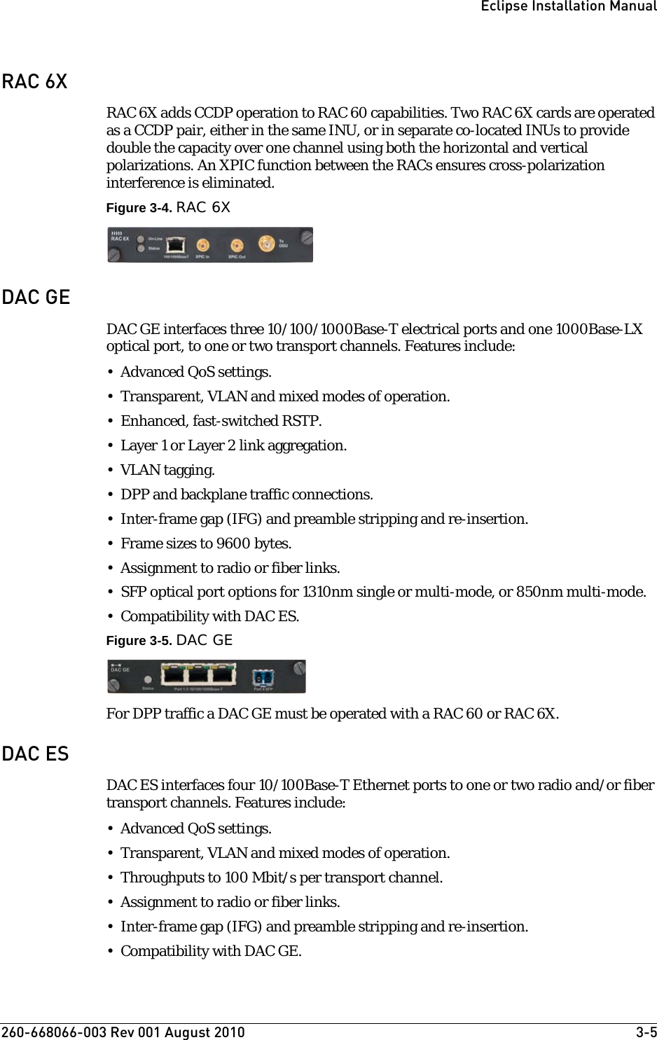 260-668066-003 Rev 001 August 2010  3-5Eclipse Installation ManualRAC 6XRAC 6X adds CCDP operation to RAC 60 capabilities. Two RAC 6X cards are operated as a CCDP pair, either in the same INU, or in separate co-located INUs to provide double the capacity over one channel using both the horizontal and vertical polarizations. An XPIC function between the RACs ensures cross-polarization interference is eliminated.Figure 3-4. RAC 6XDAC GEDAC GE interfaces three 10/100/1000Base-T electrical ports and one 1000Base-LX optical port, to one or two transport channels. Features include:• Advanced QoS settings.• Transparent, VLAN and mixed modes of operation.•Enhanced, fast-switched RSTP.•Layer 1 or Layer 2 link aggregation.• VLAN tagging.• DPP and backplane traffic connections.• Inter-frame gap (IFG) and preamble stripping and re-insertion.• Frame sizes to 9600 bytes.• Assignment to radio or fiber links.• SFP optical port options for 1310nm single or multi-mode, or 850nm multi-mode.• Compatibility with DAC ES.Figure 3-5. DAC GEFor DPP traffic a DAC GE must be operated with a RAC 60 or RAC 6X. DAC ESDAC ES interfaces four 10/100Base-T Ethernet ports to one or two radio and/or fiber transport channels. Features include:• Advanced QoS settings.• Transparent, VLAN and mixed modes of operation. • Throughputs to 100 Mbit/s per transport channel.• Assignment to radio or fiber links.• Inter-frame gap (IFG) and preamble stripping and re-insertion. • Compatibility with DAC GE.