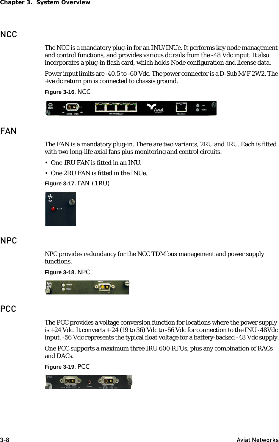 3-8 Aviat NetworksChapter 3.  System OverviewNCCThe NCC is a mandatory plug-in for an INU/INUe. It performs key node management and control functions, and provides various dc rails from the -48 Vdc input. It also incorporates a plug-in flash card, which holds Node configuration and license data.Power input limits are -40.5 to -60 Vdc. The power connector is a D-Sub M/F 2W2. The +ve dc return pin is connected to chassis ground.Figure 3-16. NCCFANThe FAN is a mandatory plug-in. There are two variants, 2RU and 1RU. Each is fitted with two long-life axial fans plus monitoring and control circuits.• One 1RU FAN is fitted in an INU. • One 2RU FAN is fitted in the INUe. Figure 3-17. FAN (1RU)NPCNPC provides redundancy for the NCC TDM bus management and power supply functions.Figure 3-18. NPCPCCThe PCC provides a voltage conversion function for locations where the power supply is +24 Vdc. It converts + 24 (19 to 36) Vdc to -56 Vdc for connection to the INU -48Vdc input. -56 Vdc represents the typical float voltage for a battery-backed -48 Vdc supply.One PCC supports a maximum three IRU 600 RFUs, plus any combination of RACs and DACs.Figure 3-19. PCC