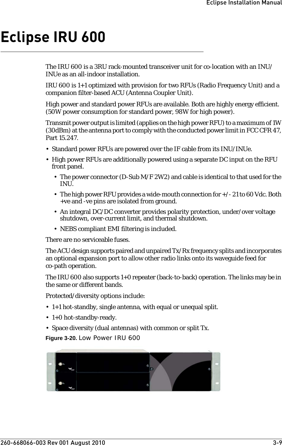 260-668066-003 Rev 001 August 2010  3-9Eclipse Installation ManualEclipse IRU 600The IRU 600 is a 3RU rack-mounted transceiver unit for co-location with an INU/INUe as an all-indoor installation. IRU 600 is 1+1 optimized with provision for two RFUs (Radio Frequency Unit) and a companion filter-based ACU (Antenna Coupler Unit). High power and standard power RFUs are available. Both are highly energy efficient. (50W power consumption for standard power, 98W for high power). Transmit power output is limited (applies on the high power RFU) to a maximum of 1W (30dBm) at the antenna port to comply with the conducted power limit in FCC CFR 47, Part 15.247. • Standard power RFUs are powered over the IF cable from its INU/INUe.• High power RFUs are additionally powered using a separate DC input on the RFU front panel.• The power connector (D-Sub M/F 2W2) and cable is identical to that used for the INU. • The high power RFU provides a wide-mouth connection for +/- 21 to 60 Vdc. Both +ve and -ve pins are isolated from ground.• An integral DC/DC converter provides polarity protection, under/over voltage shutdown, over-current limit, and thermal shutdown.• NEBS compliant EMI filtering is included.There are no serviceable fuses.The ACU design supports paired and unpaired Tx/Rx frequency splits and incorporates an optional expansion port to allow other radio links onto its waveguide feed for co-path operation.The IRU 600 also supports 1+0 repeater (back-to-back) operation. The links may be in the same or different bands.Protected/diversity options include:• 1+1 hot-standby, single antenna, with equal or unequal split. • 1+0 hot-standby-ready.•Space diversity (dual antennas) with common or split Tx.Figure 3-20. Low Power IRU 600