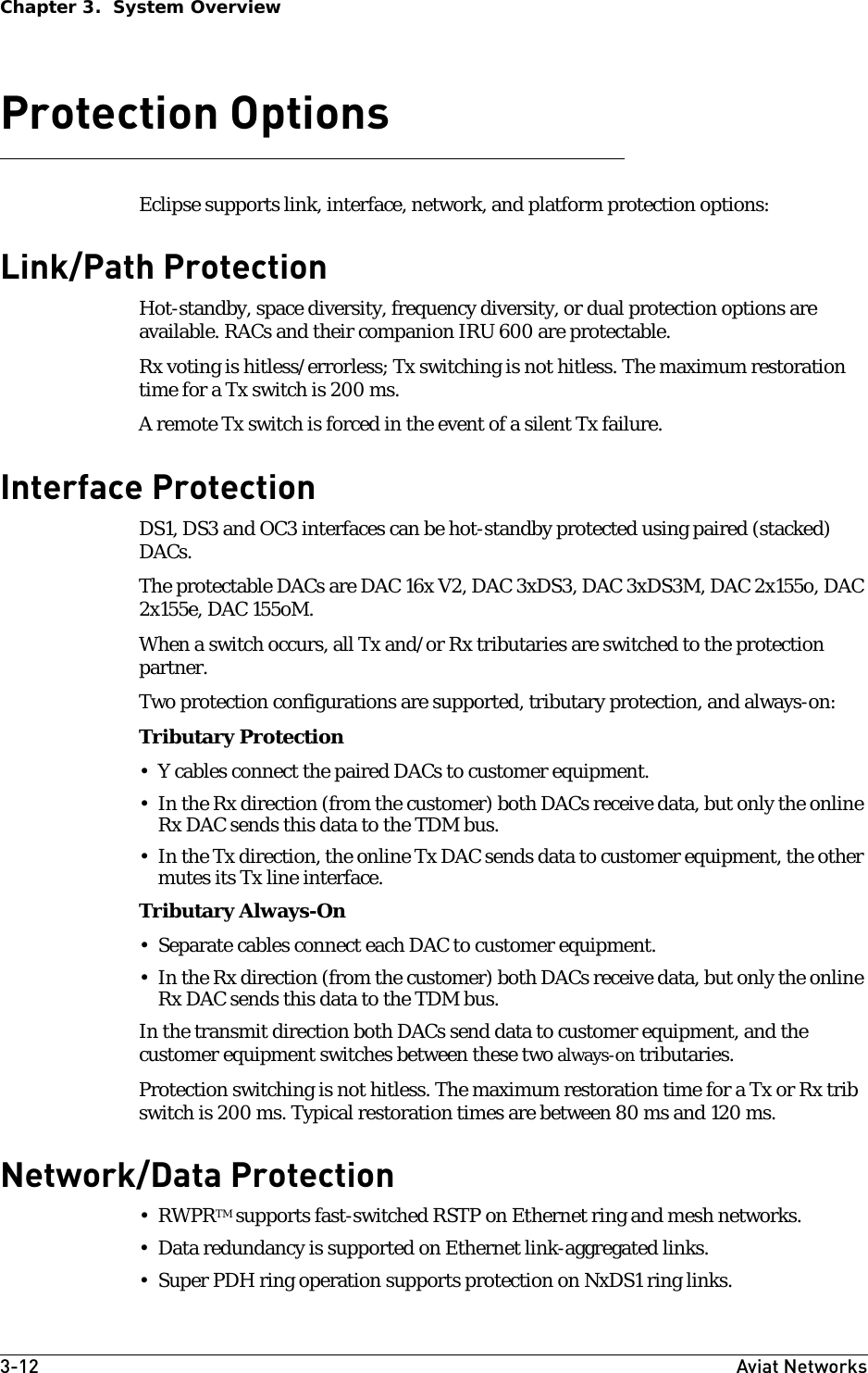 3-12 Aviat NetworksChapter 3.  System OverviewProtection OptionsEclipse supports link, interface, network, and platform protection options:Link/Path ProtectionHot-standby, space diversity, frequency diversity, or dual protection options are available. RACs and their companion IRU 600 are protectable.Rx voting is hitless/errorless; Tx switching is not hitless. The maximum restoration time for a Tx switch is 200 ms.A remote Tx switch is forced in the event of a silent Tx failure. Interface ProtectionDS1, DS3 and OC3 interfaces can be hot-standby protected using paired (stacked) DACs. The protectable DACs are DAC 16x V2, DAC 3xDS3, DAC 3xDS3M, DAC 2x155o, DAC 2x155e, DAC 155oM.When a switch occurs, all Tx and/or Rx tributaries are switched to the protection partner. Two protection configurations are supported, tributary protection, and always-on:Tributary Protection • Y cables connect the paired DACs to customer equipment. • In the Rx direction (from the customer) both DACs receive data, but only the online Rx DAC sends this data to the TDM bus. • In the Tx direction, the online Tx DAC sends data to customer equipment, the other mutes its Tx line interface.Tributary Always-On• Separate cables connect each DAC to customer equipment.• In the Rx direction (from the customer) both DACs receive data, but only the online Rx DAC sends this data to the TDM bus. In the transmit direction both DACs send data to customer equipment, and the customer equipment switches between these two always-on tributaries. Protection switching is not hitless. The maximum restoration time for a Tx or Rx trib switch is 200 ms. Typical restoration times are between 80 ms and 120 ms.Network/Data Protection•RWPRTM supports fast-switched RSTP on Ethernet ring and mesh networks. • Data redundancy is supported on Ethernet link-aggregated links.• Super PDH ring operation supports protection on NxDS1 ring links.