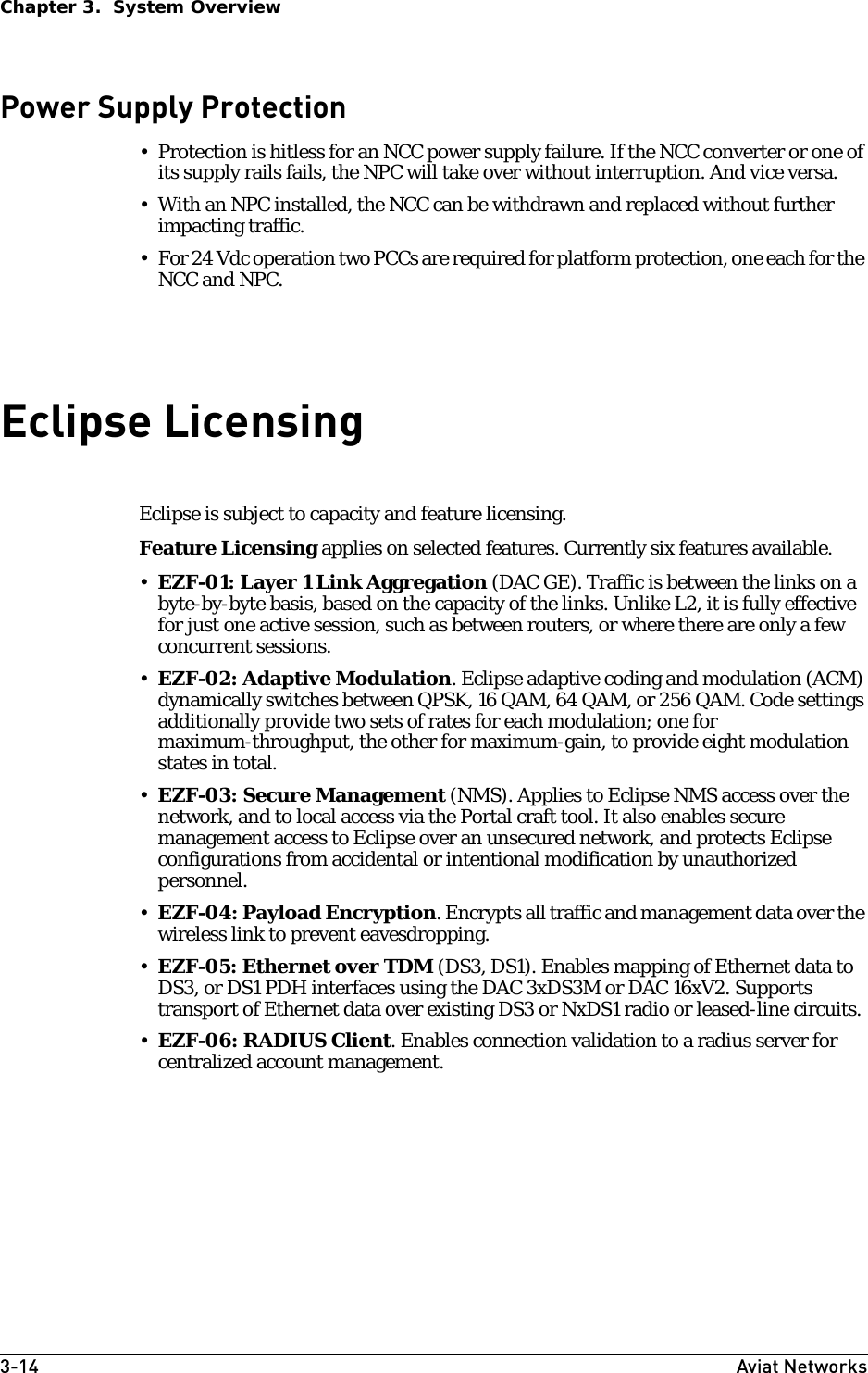 3-14 Aviat NetworksChapter 3.  System OverviewPower Supply Protection• Protection is hitless for an NCC power supply failure. If the NCC converter or one of its supply rails fails, the NPC will take over without interruption. And vice versa.• With an NPC installed, the NCC can be withdrawn and replaced without further impacting traffic.• For 24 Vdc operation two PCCs are required for platform protection, one each for the NCC and NPC.Eclipse LicensingEclipse is subject to capacity and feature licensing. Feature Licensing applies on selected features. Currently six features available. •EZF-01: Layer 1 Link Aggregation (DAC GE). Traffic is between the links on a byte-by-byte basis, based on the capacity of the links. Unlike L2, it is fully effective for just one active session, such as between routers, or where there are only a few concurrent sessions.•EZF-02: Adaptive Modulation. Eclipse adaptive coding and modulation (ACM) dynamically switches between QPSK, 16 QAM, 64 QAM, or 256 QAM. Code settings additionally provide two sets of rates for each modulation; one for maximum-throughput, the other for maximum-gain, to provide eight modulation states in total. •EZF-03: Secure Management (NMS). Applies to Eclipse NMS access over the network, and to local access via the Portal craft tool. It also enables secure management access to Eclipse over an unsecured network, and protects Eclipse configurations from accidental or intentional modification by unauthorized personnel.•EZF-04: Payload Encryption. Encrypts all traffic and management data over the wireless link to prevent eavesdropping.•EZF-05: Ethernet over TDM (DS3, DS1). Enables mapping of Ethernet data to DS3, or DS1 PDH interfaces using the DAC 3xDS3M or DAC 16xV2. Supports transport of Ethernet data over existing DS3 or NxDS1 radio or leased-line circuits. •EZF-06: RADIUS Client. Enables connection validation to a radius server for centralized account management.