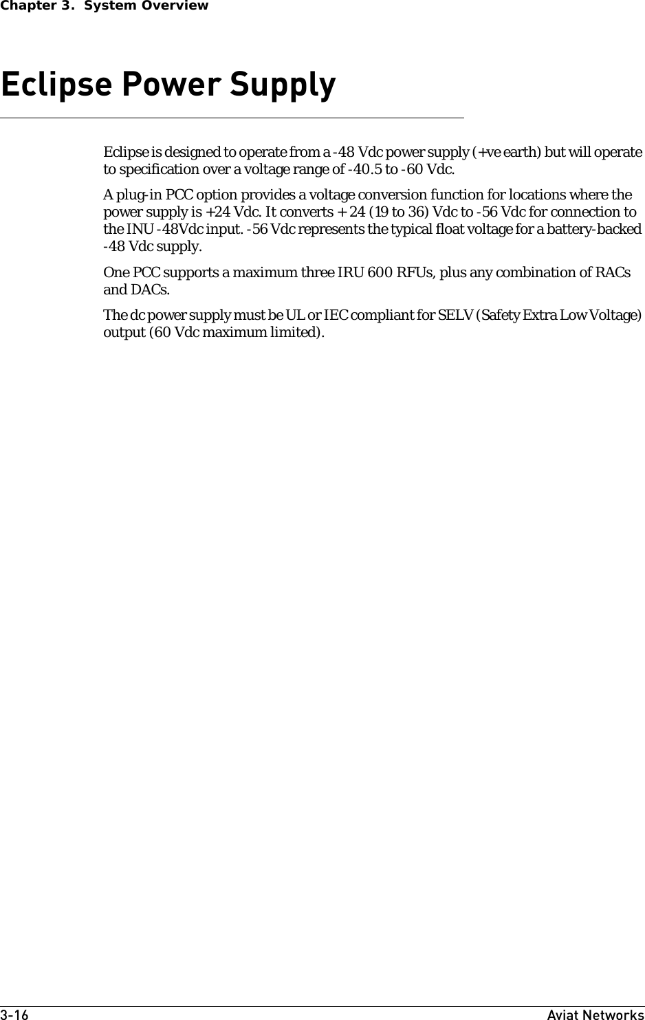3-16 Aviat NetworksChapter 3.  System OverviewEclipse Power Supply Eclipse is designed to operate from a -48 Vdc power supply (+ve earth) but will operate to specification over a voltage range of -40.5 to -60 Vdc. A plug-in PCC option provides a voltage conversion function for locations where the power supply is +24 Vdc. It converts + 24 (19 to 36) Vdc to -56 Vdc for connection to the INU -48Vdc input. -56 Vdc represents the typical float voltage for a battery-backed -48 Vdc supply.One PCC supports a maximum three IRU 600 RFUs, plus any combination of RACs and DACs.The dc power supply must be UL or IEC compliant for SELV (Safety Extra Low Voltage) output (60 Vdc maximum limited).