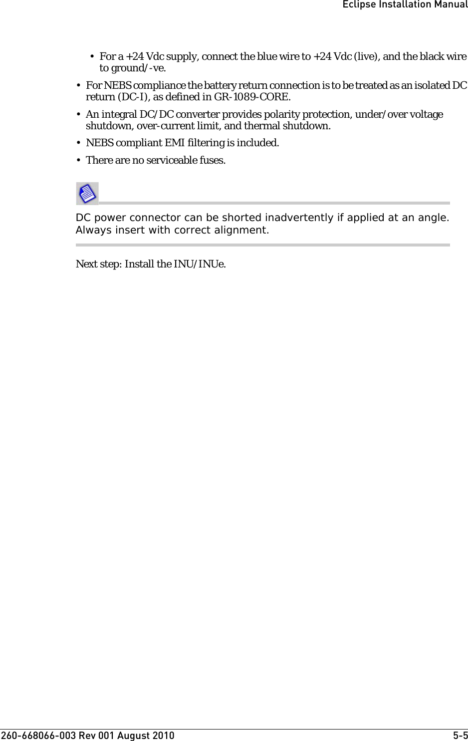 260-668066-003 Rev 001 August 2010  5-5Eclipse Installation Manual• For a +24 Vdc supply, connect the blue wire to +24 Vdc (live), and the black wire to ground/-ve. • For NEBS compliance the battery return connection is to be treated as an isolated DC return (DC-I), as defined in GR-1089-CORE.• An integral DC/DC converter provides polarity protection, under/over voltage shutdown, over-current limit, and thermal shutdown.• NEBS compliant EMI filtering is included.• There are no serviceable fuses.DC power connector can be shorted inadvertently if applied at an angle. Always insert with correct alignment.Next step: Install the INU/INUe.