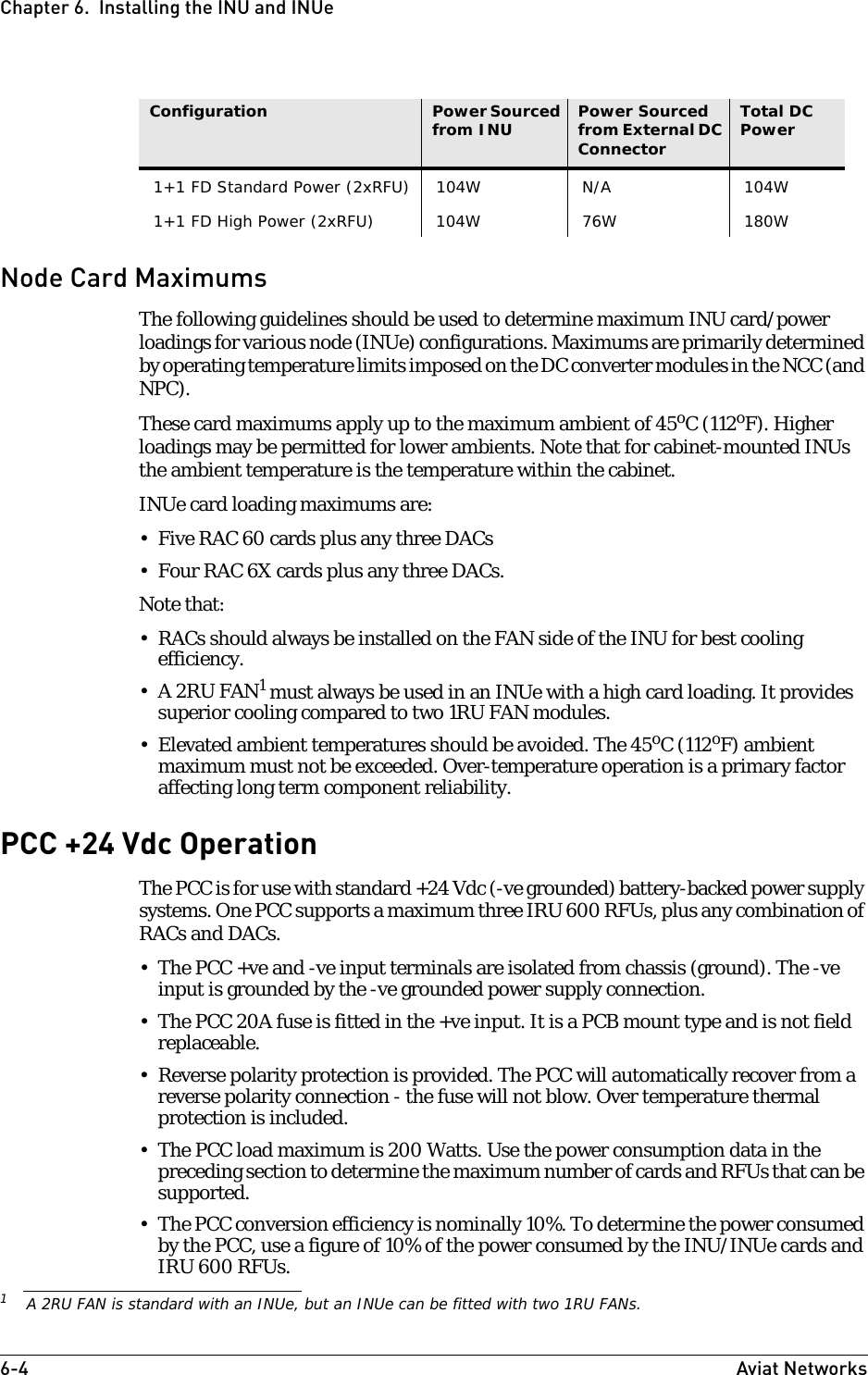 6-4 Aviat NetworksChapter 6.  Installing the INU and INUeNode Card MaximumsThe following guidelines should be used to determine maximum INU card/power loadings for various node (INUe) configurations. Maximums are primarily determined by operating temperature limits imposed on the DC converter modules in the NCC (and NPC).These card maximums apply up to the maximum ambient of 45oC (112oF). Higher loadings may be permitted for lower ambients. Note that for cabinet-mounted INUs the ambient temperature is the temperature within the cabinet.INUe card loading maximums are:• Five RAC 60 cards plus any three DACs• Four RAC 6X cards plus any three DACs.Note that:• RACs should always be installed on the FAN side of the INU for best cooling efficiency.•A 2RU FAN1 must always be used in an INUe with a high card loading. It provides superior cooling compared to two 1RU FAN modules. • Elevated ambient temperatures should be avoided. The 45oC (112oF) ambient maximum must not be exceeded. Over-temperature operation is a primary factor affecting long term component reliability. PCC +24 Vdc OperationThe PCC is for use with standard +24 Vdc (-ve grounded) battery-backed power supply systems. One PCC supports a maximum three IRU 600 RFUs, plus any combination of RACs and DACs.• The PCC +ve and -ve input terminals are isolated from chassis (ground). The -ve input is grounded by the -ve grounded power supply connection.• The PCC 20A fuse is fitted in the +ve input. It is a PCB mount type and is not field replaceable. • Reverse polarity protection is provided. The PCC will automatically recover from a reverse polarity connection - the fuse will not blow. Over temperature thermal protection is included. • The PCC load maximum is 200 Watts. Use the power consumption data in the preceding section to determine the maximum number of cards and RFUs that can be supported.• The PCC conversion efficiency is nominally 10%. To determine the power consumed by the PCC, use a figure of 10% of the power consumed by the INU/INUe cards and IRU 600 RFUs.1+1 FD Standard Power (2xRFU) 104W N/A 104W1+1 FD High Power (2xRFU) 104W 76W 180WConfiguration Power Sourced from INU Power Sourced from External DC ConnectorTotal DC Power1A 2RU FAN is standard with an INUe, but an INUe can be fitted with two 1RU FANs.