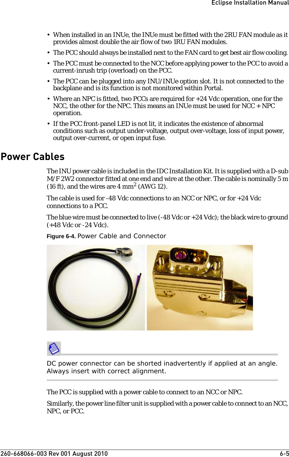 260-668066-003 Rev 001 August 2010  6-5Eclipse Installation Manual• When installed in an INUe, the INUe must be fitted with the 2RU FAN module as it provides almost double the air flow of two 1RU FAN modules. • The PCC should always be installed next to the FAN card to get best air flow cooling. • The PCC must be connected to the NCC before applying power to the PCC to avoid a current-inrush trip (overload) on the PCC. • The PCC can be plugged into any INU/INUe option slot. It is not connected to the backplane and is its function is not monitored within Portal. • Where an NPC is fitted, two PCCs are required for +24 Vdc operation, one for the NCC, the other for the NPC. This means an INUe must be used for NCC + NPC operation.• If the PCC front-panel LED is not lit, it indicates the existence of abnormal conditions such as output under-voltage, output over-voltage, loss of input power, output over-current, or open input fuse.Power CablesThe INU power cable is included in the IDC Installation Kit. It is supplied with a D-sub M/F 2W2 connector fitted at one end and wire at the other. The cable is nominally 5 m (16 ft), and the wires are 4 mm2 (AWG 12).The cable is used for -48 Vdc connections to an NCC or NPC, or for +24 Vdc connections to a PCC.The blue wire must be connected to live (-48 Vdc or +24 Vdc); the black wire to ground (+48 Vdc or -24 Vdc).Figure 6-4. Power Cable and ConnectorDC power connector can be shorted inadvertently if applied at an angle. Always insert with correct alignment.The PCC is supplied with a power cable to connect to an NCC or NPC. Similarly, the power line filter unit is supplied with a power cable to connect to an NCC, NPC, or PCC. 