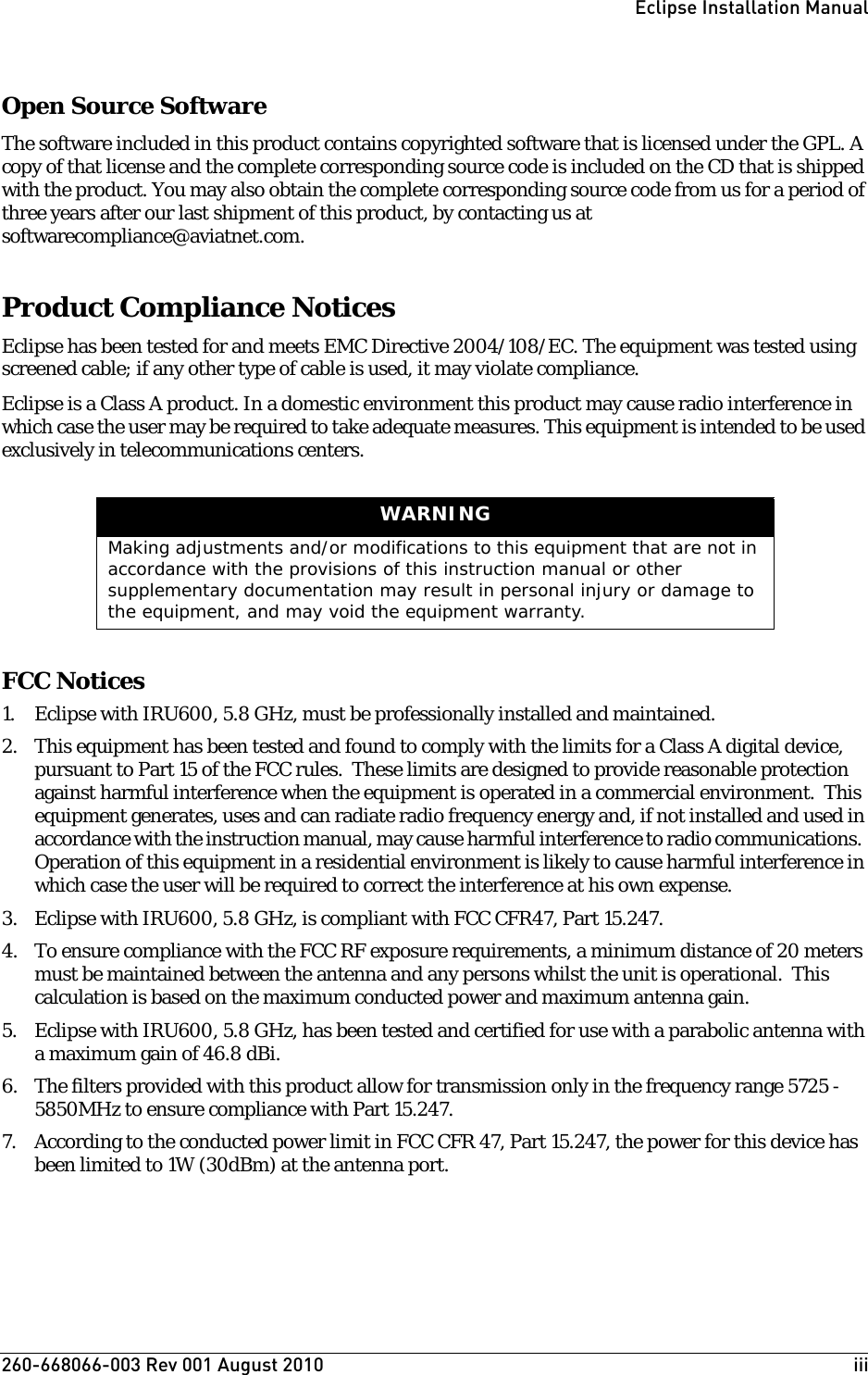 260-668066-003 Rev 001 August 2010  iiiEclipse Installation ManualOpen Source SoftwareThe software included in this product contains copyrighted software that is licensed under the GPL. A copy of that license and the complete corresponding source code is included on the CD that is shipped with the product. You may also obtain the complete corresponding source code from us for a period of three years after our last shipment of this product, by contacting us at softwarecompliance@aviatnet.com. Product Compliance NoticesEclipse has been tested for and meets EMC Directive 2004/108/EC. The equipment was tested using screened cable; if any other type of cable is used, it may violate compliance.Eclipse is a Class A product. In a domestic environment this product may cause radio interference in which case the user may be required to take adequate measures. This equipment is intended to be used exclusively in telecommunications centers.FCC Notices1. Eclipse with IRU600, 5.8 GHz, must be professionally installed and maintained.2. This equipment has been tested and found to comply with the limits for a Class A digital device, pursuant to Part 15 of the FCC rules.  These limits are designed to provide reasonable protection against harmful interference when the equipment is operated in a commercial environment.  This equipment generates, uses and can radiate radio frequency energy and, if not installed and used in accordance with the instruction manual, may cause harmful interference to radio communications.  Operation of this equipment in a residential environment is likely to cause harmful interference in which case the user will be required to correct the interference at his own expense.3. Eclipse with IRU600, 5.8 GHz, is compliant with FCC CFR47, Part 15.247.4. To ensure compliance with the FCC RF exposure requirements, a minimum distance of 20 meters must be maintained between the antenna and any persons whilst the unit is operational.  This calculation is based on the maximum conducted power and maximum antenna gain.5. Eclipse with IRU600, 5.8 GHz, has been tested and certified for use with a parabolic antenna with a maximum gain of 46.8 dBi.6. The filters provided with this product allow for transmission only in the frequency range 5725 - 5850MHz to ensure compliance with Part 15.247.7. According to the conducted power limit in FCC CFR 47, Part 15.247, the power for this device has been limited to 1W (30dBm) at the antenna port.  WARNINGMaking adjustments and/or modifications to this equipment that are not in accordance with the provisions of this instruction manual or other supplementary documentation may result in personal injury or damage to the equipment, and may void the equipment warranty.