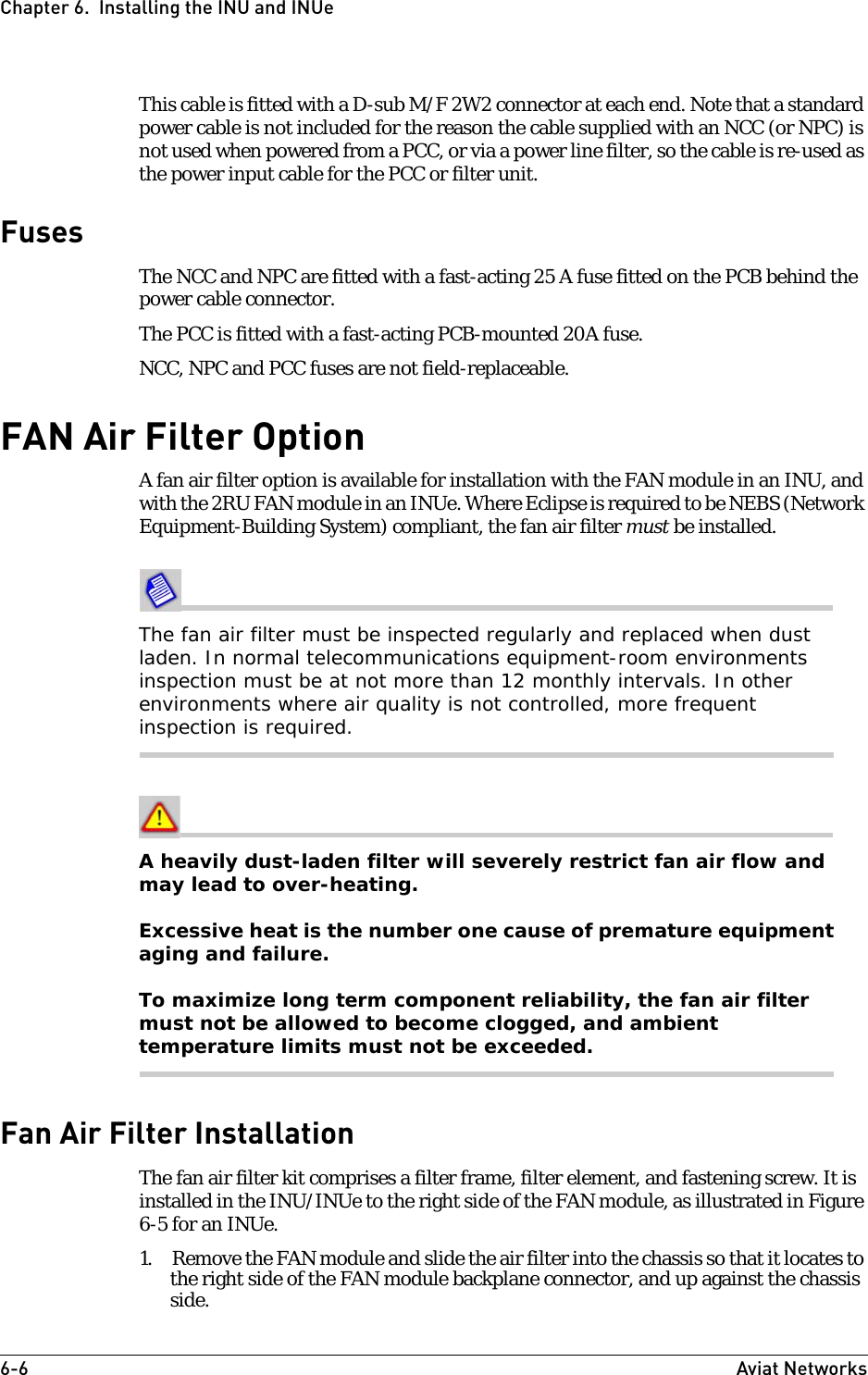 6-6 Aviat NetworksChapter 6.  Installing the INU and INUeThis cable is fitted with a D-sub M/F 2W2 connector at each end. Note that a standard power cable is not included for the reason the cable supplied with an NCC (or NPC) is not used when powered from a PCC, or via a power line filter, so the cable is re-used as the power input cable for the PCC or filter unit.FusesThe NCC and NPC are fitted with a fast-acting 25 A fuse fitted on the PCB behind the power cable connector. The PCC is fitted with a fast-acting PCB-mounted 20A fuse.NCC, NPC and PCC fuses are not field-replaceable.FAN Air Filter OptionA fan air filter option is available for installation with the FAN module in an INU, and with the 2RU FAN module in an INUe. Where Eclipse is required to be NEBS (Network Equipment-Building System) compliant, the fan air filter must be installed. The fan air filter must be inspected regularly and replaced when dust laden. In normal telecommunications equipment-room environments inspection must be at not more than 12 monthly intervals. In other environments where air quality is not controlled, more frequent inspection is required.A heavily dust-laden filter will severely restrict fan air flow and may lead to over-heating.Excessive heat is the number one cause of premature equipment aging and failure.To maximize long term component reliability, the fan air filter must not be allowed to become clogged, and ambient temperature limits must not be exceeded.Fan Air Filter InstallationThe fan air filter kit comprises a filter frame, filter element, and fastening screw. It is installed in the INU/INUe to the right side of the FAN module, as illustrated in Figure 6-5 for an INUe.1. Remove the FAN module and slide the air filter into the chassis so that it locates to the right side of the FAN module backplane connector, and up against the chassis side. 