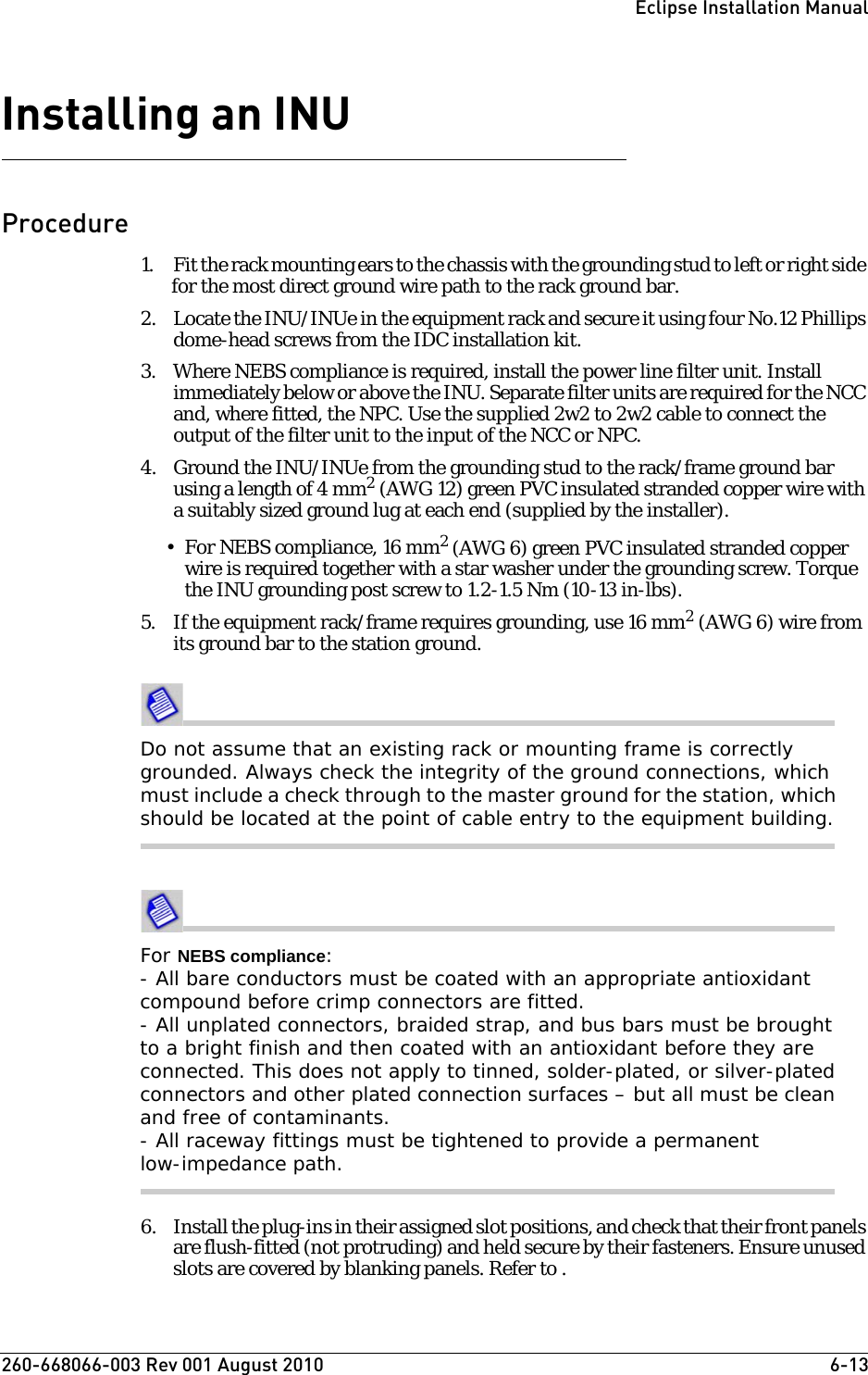 260-668066-003 Rev 001 August 2010  6-13Eclipse Installation ManualInstalling an INUProcedure1. Fit the rack mounting ears to the chassis with the grounding stud to left or right side for the most direct ground wire path to the rack ground bar. 2. Locate the INU/INUe in the equipment rack and secure it using four No.12 Phillips dome-head screws from the IDC installation kit.3. Where NEBS compliance is required, install the power line filter unit. Install immediately below or above the INU. Separate filter units are required for the NCC and, where fitted, the NPC. Use the supplied 2w2 to 2w2 cable to connect the output of the filter unit to the input of the NCC or NPC.4. Ground the INU/INUe from the grounding stud to the rack/frame ground bar using a length of 4 mm2 (AWG 12) green PVC insulated stranded copper wire with a suitably sized ground lug at each end (supplied by the installer).•For NEBS compliance, 16 mm2 (AWG 6) green PVC insulated stranded copper wire is required together with a star washer under the grounding screw. Torque the INU grounding post screw to 1.2-1.5 Nm (10-13 in-lbs). 5. If the equipment rack/frame requires grounding, use 16 mm2 (AWG 6) wire from its ground bar to the station ground.Do not assume that an existing rack or mounting frame is correctly grounded. Always check the integrity of the ground connections, which must include a check through to the master ground for the station, which should be located at the point of cable entry to the equipment building.For NEBS compliance:- All bare conductors must be coated with an appropriate antioxidant compound before crimp connectors are fitted.- All unplated connectors, braided strap, and bus bars must be brought to a bright finish and then coated with an antioxidant before they are connected. This does not apply to tinned, solder-plated, or silver-plated connectors and other plated connection surfaces – but all must be clean and free of contaminants.- All raceway fittings must be tightened to provide a permanent low-impedance path. 6. Install the plug-ins in their assigned slot positions, and check that their front panels are flush-fitted (not protruding) and held secure by their fasteners. Ensure unused slots are covered by blanking panels. Refer to .