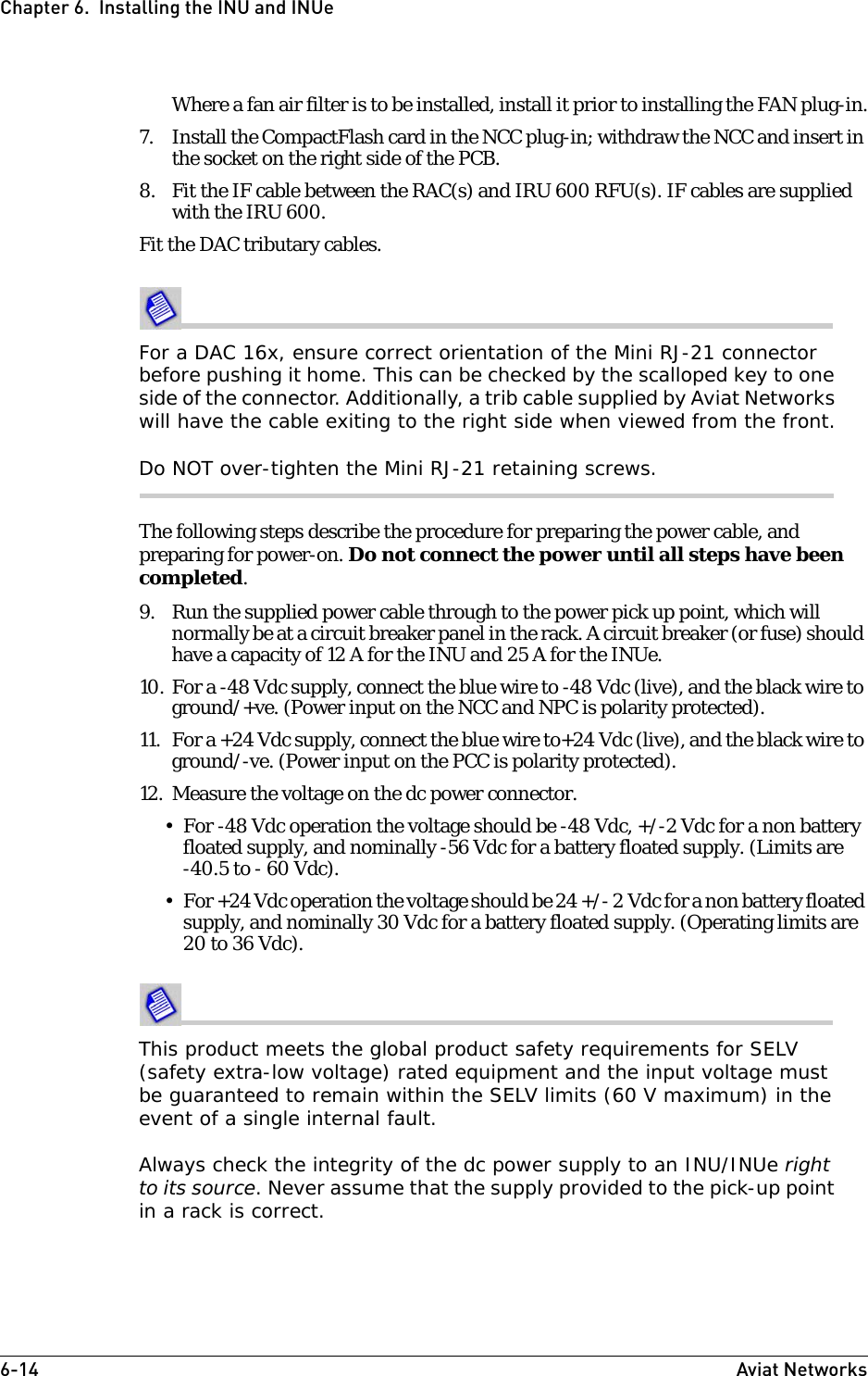 6-14 Aviat NetworksChapter 6.  Installing the INU and INUeWhere a fan air filter is to be installed, install it prior to installing the FAN plug-in.7. Install the CompactFlash card in the NCC plug-in; withdraw the NCC and insert in the socket on the right side of the PCB.8. Fit the IF cable between the RAC(s) and IRU 600 RFU(s). IF cables are supplied with the IRU 600.Fit the DAC tributary cables. For a DAC 16x, ensure correct orientation of the Mini RJ-21 connector before pushing it home. This can be checked by the scalloped key to one side of the connector. Additionally, a trib cable supplied by Aviat Networks will have the cable exiting to the right side when viewed from the front.Do NOT over-tighten the Mini RJ-21 retaining screws.The following steps describe the procedure for preparing the power cable, and preparing for power-on. Do not connect the power until all steps have been completed.9. Run the supplied power cable through to the power pick up point, which will normally be at a circuit breaker panel in the rack. A circuit breaker (or fuse) should have a capacity of 12 A for the INU and 25 A for the INUe.10. For a -48 Vdc supply, connect the blue wire to -48 Vdc (live), and the black wire to ground/+ve. (Power input on the NCC and NPC is polarity protected).11. For a +24 Vdc supply, connect the blue wire to+24 Vdc (live), and the black wire to ground/-ve. (Power input on the PCC is polarity protected).12. Measure the voltage on the dc power connector. • For -48 Vdc operation the voltage should be -48 Vdc, +/-2 Vdc for a non battery floated supply, and nominally -56 Vdc for a battery floated supply. (Limits are -40.5 to - 60 Vdc).• For +24 Vdc operation the voltage should be 24 +/- 2 Vdc for a non battery floated supply, and nominally 30 Vdc for a battery floated supply. (Operating limits are 20 to 36 Vdc).This product meets the global product safety requirements for SELV (safety extra-low voltage) rated equipment and the input voltage must be guaranteed to remain within the SELV limits (60 V maximum) in the event of a single internal fault.Always check the integrity of the dc power supply to an INU/INUe right to its source. Never assume that the supply provided to the pick-up point in a rack is correct.