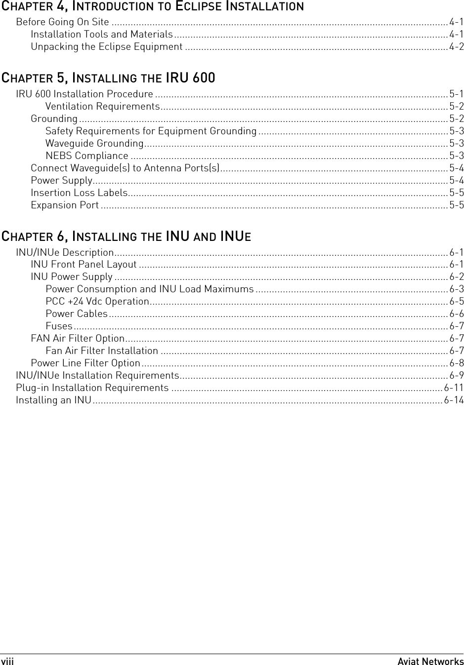 viiiAviat Networks CHAPTER 4, INTRODUCTION TO ECLIPSE INSTALLATIONBefore Going On Site ............................................................................................................................4-1Installation Tools and Materials.....................................................................................................4-1Unpacking the Eclipse Equipment .................................................................................................4-2CHAPTER 5, INSTALLING THE IRU 600IRU 600 Installation Procedure ............................................................................................................5-1Ventilation Requirements..........................................................................................................5-2Grounding........................................................................................................................................5-2Safety Requirements for Equipment Grounding ......................................................................5-3Waveguide Grounding................................................................................................................5-3NEBS Compliance .....................................................................................................................5-3Connect Waveguide(s) to Antenna Ports(s)....................................................................................5-4Power Supply...................................................................................................................................5-4Insertion Loss Labels......................................................................................................................5-5Expansion Port ................................................................................................................................5-5CHAPTER 6, INSTALLING THE INU AND INUEINU/INUe Description...........................................................................................................................6-1INU Front Panel Layout ..................................................................................................................6-1INU Power Supply ...........................................................................................................................6-2Power Consumption and INU Load Maximums .......................................................................6-3PCC +24 Vdc Operation..............................................................................................................6-5Power Cables.............................................................................................................................6-6Fuses..........................................................................................................................................6-7FAN Air Filter Option.......................................................................................................................6-7Fan Air Filter Installation ..........................................................................................................6-7Power Line Filter Option.................................................................................................................6-8INU/INUe Installation Requirements...................................................................................................6-9Plug-in Installation Requirements ....................................................................................................6-11Installing an INU.................................................................................................................................6-14