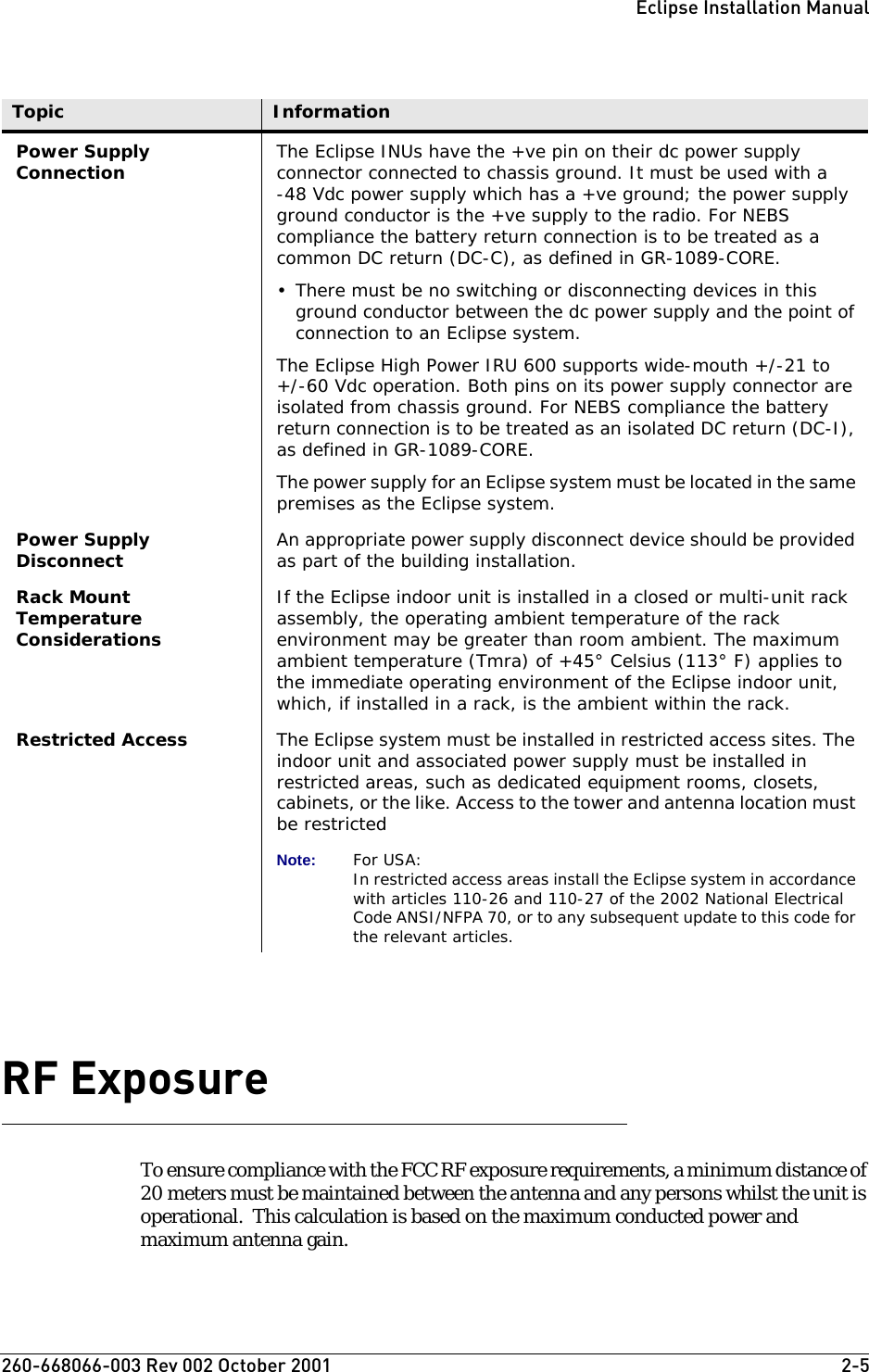 260-668066-003 Rev 002 October 2001  2-5Eclipse Installation ManualRF Exposure To ensure compliance with the FCC RF exposure requirements, a minimum distance of 20 meters must be maintained between the antenna and any persons whilst the unit is operational.  This calculation is based on the maximum conducted power and maximum antenna gain.Power Supply Connection The Eclipse INUs have the +ve pin on their dc power supply connector connected to chassis ground. It must be used with a -48 Vdc power supply which has a +ve ground; the power supply ground conductor is the +ve supply to the radio. For NEBS compliance the battery return connection is to be treated as a common DC return (DC-C), as defined in GR-1089-CORE.• There must be no switching or disconnecting devices in this ground conductor between the dc power supply and the point of connection to an Eclipse system. The Eclipse High Power IRU 600 supports wide-mouth +/-21 to+/-60 Vdc operation. Both pins on its power supply connector are isolated from chassis ground. For NEBS compliance the battery return connection is to be treated as an isolated DC return (DC-I), as defined in GR-1089-CORE.The power supply for an Eclipse system must be located in the same premises as the Eclipse system.Power Supply Disconnect An appropriate power supply disconnect device should be provided as part of the building installation.Rack Mount Temperature ConsiderationsIf the Eclipse indoor unit is installed in a closed or multi-unit rack assembly, the operating ambient temperature of the rack environment may be greater than room ambient. The maximum ambient temperature (Tmra) of +45° Celsius (113° F) applies to the immediate operating environment of the Eclipse indoor unit, which, if installed in a rack, is the ambient within the rack.Restricted Access The Eclipse system must be installed in restricted access sites. The indoor unit and associated power supply must be installed in restricted areas, such as dedicated equipment rooms, closets, cabinets, or the like. Access to the tower and antenna location must be restrictedNote: For USA:In restricted access areas install the Eclipse system in accordance with articles 110-26 and 110-27 of the 2002 National Electrical Code ANSI/NFPA 70, or to any subsequent update to this code for the relevant articles.Topic Information