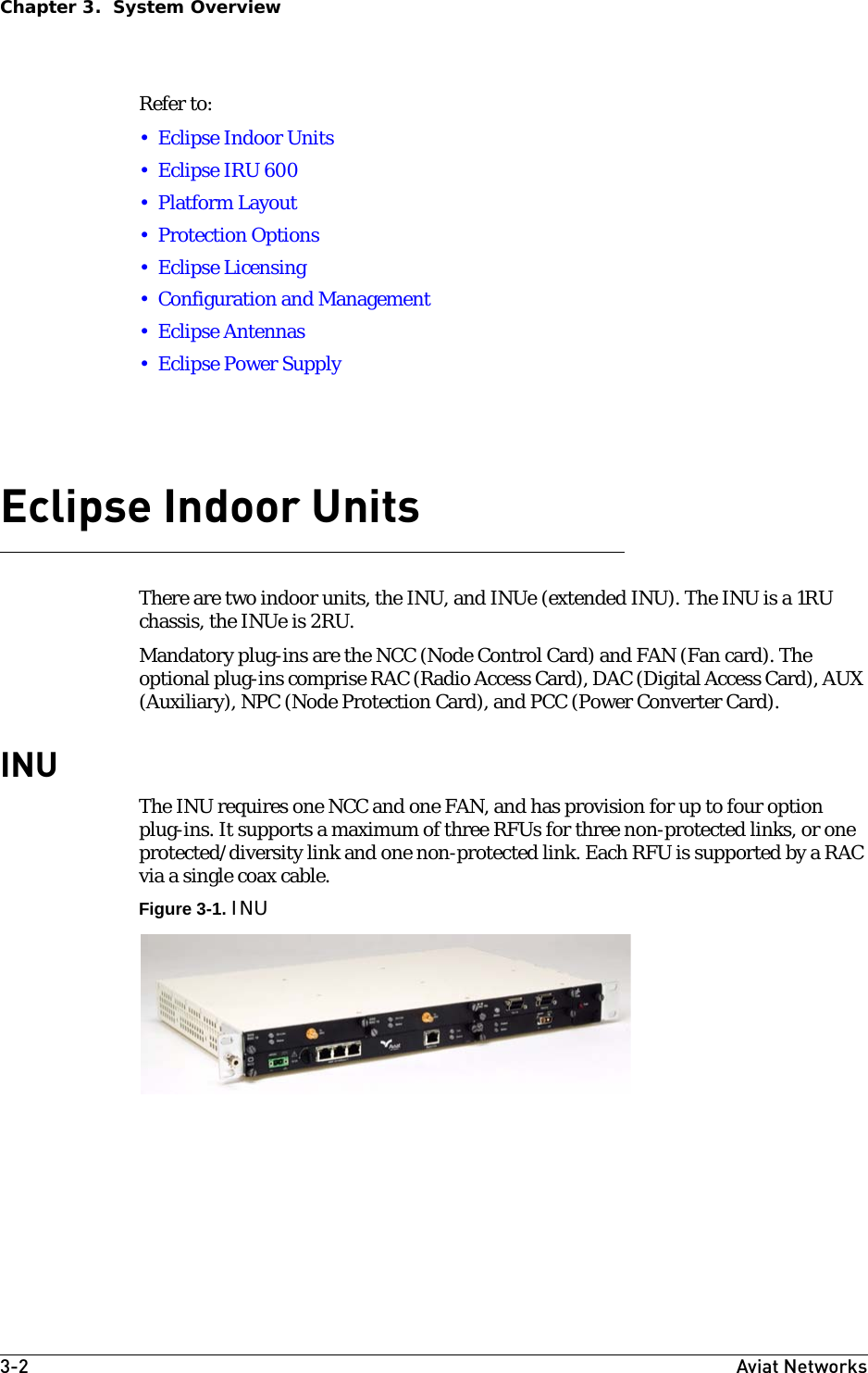 3-2 Aviat NetworksChapter 3.  System OverviewRefer to:• Eclipse Indoor Units•Eclipse IRU 600• Platform Layout• Protection Options• Eclipse Licensing• Configuration and Management•Eclipse Antennas• Eclipse Power SupplyEclipse Indoor UnitsThere are two indoor units, the INU, and INUe (extended INU). The INU is a 1RU chassis, the INUe is 2RU.Mandatory plug-ins are the NCC (Node Control Card) and FAN (Fan card). The optional plug-ins comprise RAC (Radio Access Card), DAC (Digital Access Card), AUX (Auxiliary), NPC (Node Protection Card), and PCC (Power Converter Card).INUThe INU requires one NCC and one FAN, and has provision for up to four option plug-ins. It supports a maximum of three RFUs for three non-protected links, or one protected/diversity link and one non-protected link. Each RFU is supported by a RAC via a single coax cable.Figure 3-1. INU