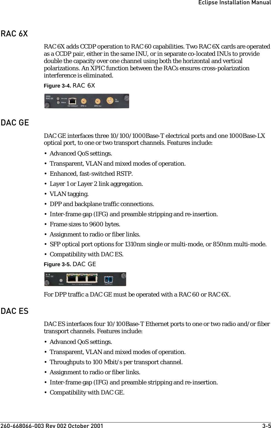 260-668066-003 Rev 002 October 2001  3-5Eclipse Installation ManualRAC 6XRAC 6X adds CCDP operation to RAC 60 capabilities. Two RAC 6X cards are operated as a CCDP pair, either in the same INU, or in separate co-located INUs to provide double the capacity over one channel using both the horizontal and vertical polarizations. An XPIC function between the RACs ensures cross-polarization interference is eliminated.Figure 3-4. RAC 6XDAC GEDAC GE interfaces three 10/100/1000Base-T electrical ports and one 1000Base-LX optical port, to one or two transport channels. Features include:• Advanced QoS settings.• Transparent, VLAN and mixed modes of operation.•Enhanced, fast-switched RSTP.•Layer 1 or Layer 2 link aggregation.• VLAN tagging.• DPP and backplane traffic connections.• Inter-frame gap (IFG) and preamble stripping and re-insertion.• Frame sizes to 9600 bytes.• Assignment to radio or fiber links.• SFP optical port options for 1310nm single or multi-mode, or 850nm multi-mode.• Compatibility with DAC ES.Figure 3-5. DAC GEFor DPP traffic a DAC GE must be operated with a RAC 60 or RAC 6X. DAC ESDAC ES interfaces four 10/100Base-T Ethernet ports to one or two radio and/or fiber transport channels. Features include:• Advanced QoS settings.• Transparent, VLAN and mixed modes of operation. • Throughputs to 100 Mbit/s per transport channel.• Assignment to radio or fiber links.• Inter-frame gap (IFG) and preamble stripping and re-insertion. • Compatibility with DAC GE.