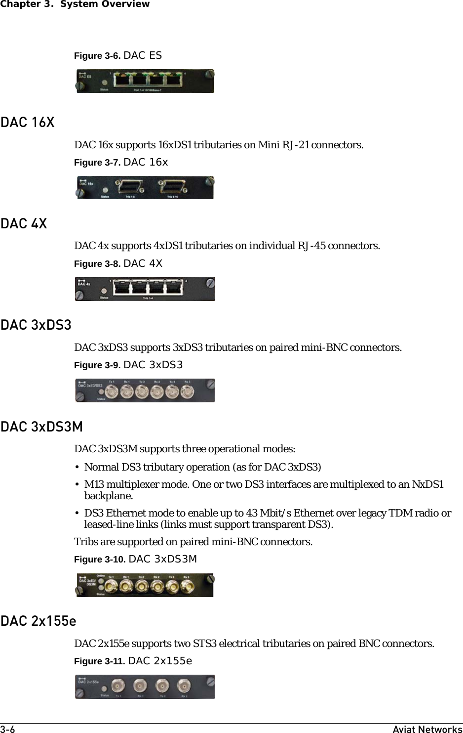 3-6 Aviat NetworksChapter 3.  System OverviewFigure 3-6. DAC ESDAC 16XDAC 16x supports 16xDS1 tributaries on Mini RJ-21 connectors.Figure 3-7. DAC 16xDAC 4XDAC 4x supports 4xDS1 tributaries on individual RJ-45 connectors. Figure 3-8. DAC 4XDAC 3xDS3DAC 3xDS3 supports 3xDS3 tributaries on paired mini-BNC connectors.Figure 3-9. DAC 3xDS3DAC 3xDS3MDAC 3xDS3M supports three operational modes:• Normal DS3 tributary operation (as for DAC 3xDS3)• M13 multiplexer mode. One or two DS3 interfaces are multiplexed to an NxDS1 backplane.• DS3 Ethernet mode to enable up to 43 Mbit/s Ethernet over legacy TDM radio or leased-line links (links must support transparent DS3).Tribs are supported on paired mini-BNC connectors.Figure 3-10. DAC 3xDS3MDAC 2x155eDAC 2x155e supports two STS3 electrical tributaries on paired BNC connectors.Figure 3-11. DAC 2x155e