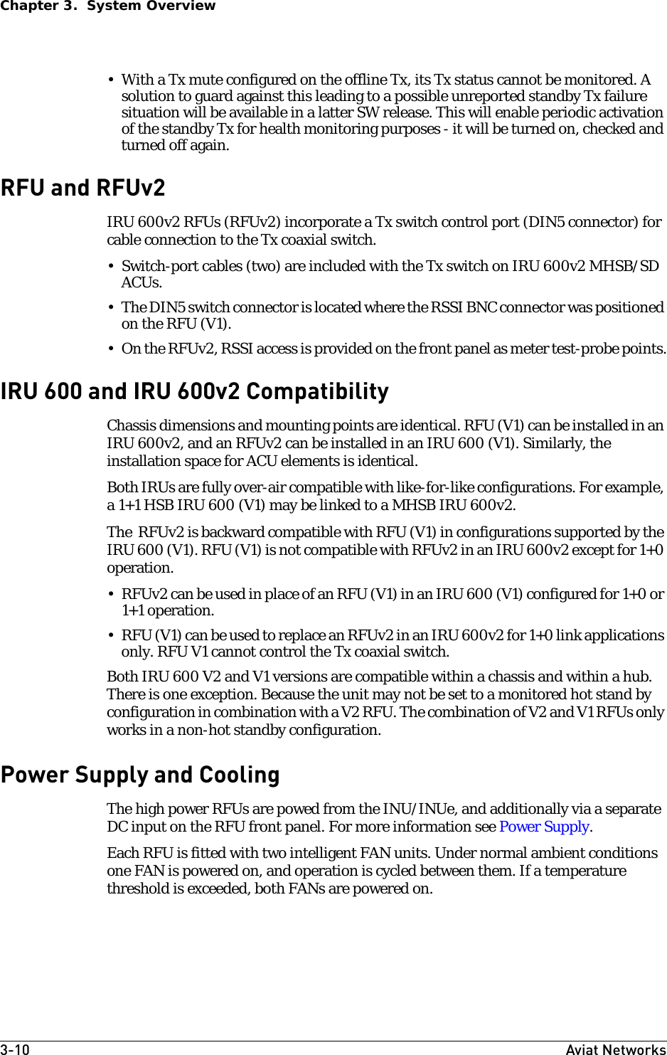 3-10 Aviat NetworksChapter 3.  System Overview• With a Tx mute configured on the offline Tx, its Tx status cannot be monitored. A solution to guard against this leading to a possible unreported standby Tx failure situation will be available in a latter SW release. This will enable periodic activation of the standby Tx for health monitoring purposes - it will be turned on, checked and turned off again.     RFU and RFUv2IRU 600v2 RFUs (RFUv2) incorporate a Tx switch control port (DIN5 connector) for cable connection to the Tx coaxial switch. • Switch-port cables (two) are included with the Tx switch on IRU 600v2 MHSB/SD ACUs. • The DIN5 switch connector is located where the RSSI BNC connector was positioned on the RFU (V1).• On the RFUv2, RSSI access is provided on the front panel as meter test-probe points.IRU 600 and IRU 600v2 CompatibilityChassis dimensions and mounting points are identical. RFU (V1) can be installed in an IRU 600v2, and an RFUv2 can be installed in an IRU 600 (V1). Similarly, the installation space for ACU elements is identical. Both IRUs are fully over-air compatible with like-for-like configurations. For example, a 1+1 HSB IRU 600 (V1) may be linked to a MHSB IRU 600v2.The  RFUv2 is backward compatible with RFU (V1) in configurations supported by the IRU 600 (V1). RFU (V1) is not compatible with RFUv2 in an IRU 600v2 except for 1+0 operation.• RFUv2 can be used in place of an RFU (V1) in an IRU 600 (V1) configured for 1+0 or 1+1 operation. • RFU (V1) can be used to replace an RFUv2 in an IRU 600v2 for 1+0 link applications only. RFU V1 cannot control the Tx coaxial switch. Both IRU 600 V2 and V1 versions are compatible within a chassis and within a hub. There is one exception. Because the unit may not be set to a monitored hot stand by configuration in combination with a V2 RFU. The combination of V2 and V1 RFUs only works in a non-hot standby configuration.Power Supply and CoolingThe high power RFUs are powed from the INU/INUe, and additionally via a separate DC input on the RFU front panel. For more information see Power Supply.Each RFU is fitted with two intelligent FAN units. Under normal ambient conditions one FAN is powered on, and operation is cycled between them. If a temperature threshold is exceeded, both FANs are powered on. 