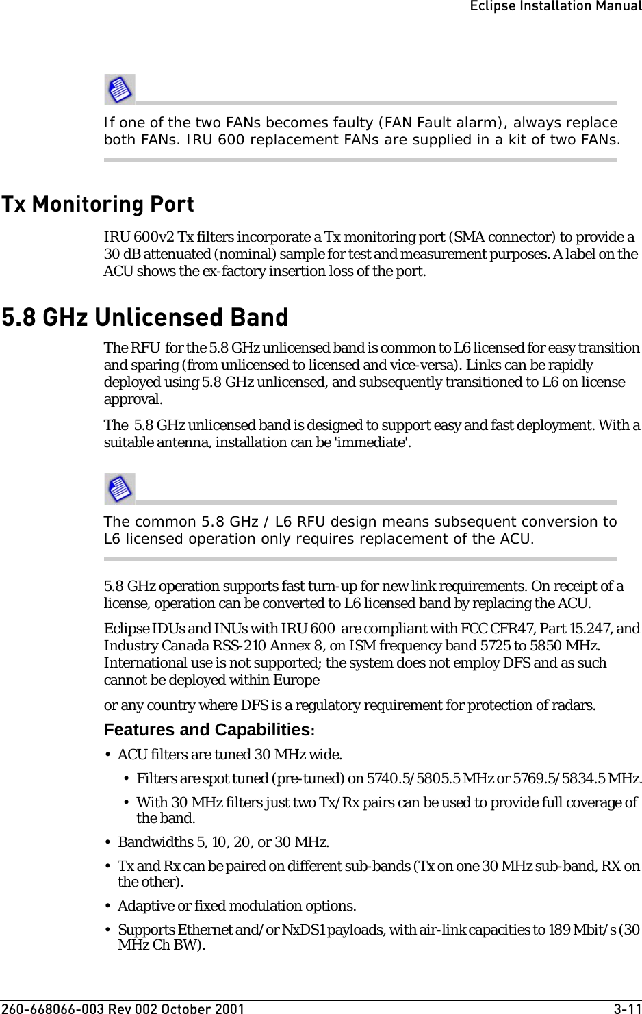 260-668066-003 Rev 002 October 2001  3-11Eclipse Installation ManualIf one of the two FANs becomes faulty (FAN Fault alarm), always replace both FANs. IRU 600 replacement FANs are supplied in a kit of two FANs.Tx Monitoring PortIRU 600v2 Tx filters incorporate a Tx monitoring port (SMA connector) to provide a 30 dB attenuated (nominal) sample for test and measurement purposes. A label on the  ACU shows the ex-factory insertion loss of the port. 5.8 GHz Unlicensed BandThe RFU  for the 5.8 GHz unlicensed band is common to L6 licensed for easy transition and sparing (from unlicensed to licensed and vice-versa). Links can be rapidly deployed using 5.8 GHz unlicensed, and subsequently transitioned to L6 on license approval. The  5.8 GHz unlicensed band is designed to support easy and fast deployment. With a suitable antenna, installation can be &apos;immediate&apos;. The common 5.8 GHz / L6 RFU design means subsequent conversion to L6 licensed operation only requires replacement of the ACU. 5.8 GHz operation supports fast turn-up for new link requirements. On receipt of a license, operation can be converted to L6 licensed band by replacing the ACU. Eclipse IDUs and INUs with IRU 600  are compliant with FCC CFR47, Part 15.247, and Industry Canada RSS-210 Annex 8, on ISM frequency band 5725 to 5850 MHz. International use is not supported; the system does not employ DFS and as such  cannot be deployed within Europeor any country where DFS is a regulatory requirement for protection of radars.Features and Capabilities:• ACU filters are tuned 30 MHz wide. • Filters are spot tuned (pre-tuned) on 5740.5/5805.5 MHz or 5769.5/5834.5 MHz.• With 30 MHz filters just two Tx/Rx pairs can be used to provide full coverage of the band.  • Bandwidths 5, 10, 20, or 30 MHz.• Tx and Rx can be paired on different sub-bands (Tx on one 30 MHz sub-band, RX on the other).                    • Adaptive or fixed modulation options.• Supports Ethernet and/or NxDS1 payloads, with air-link capacities to 189 Mbit/s (30 MHz Ch BW).