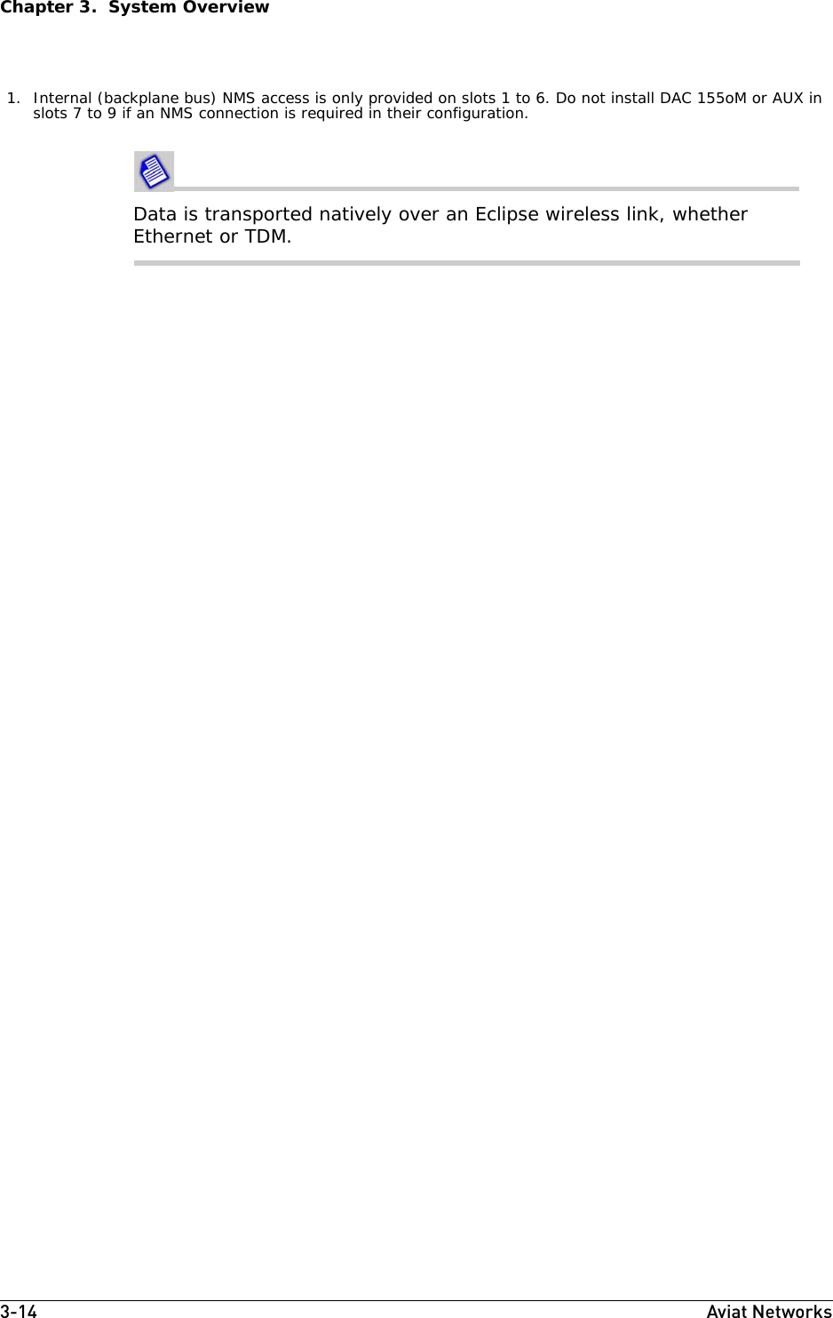 3-14 Aviat NetworksChapter 3.  System OverviewData is transported natively over an Eclipse wireless link, whether Ethernet or TDM.1. Internal (backplane bus) NMS access is only provided on slots 1 to 6. Do not install DAC 155oM or AUX in slots 7 to 9 if an NMS connection is required in their configuration.