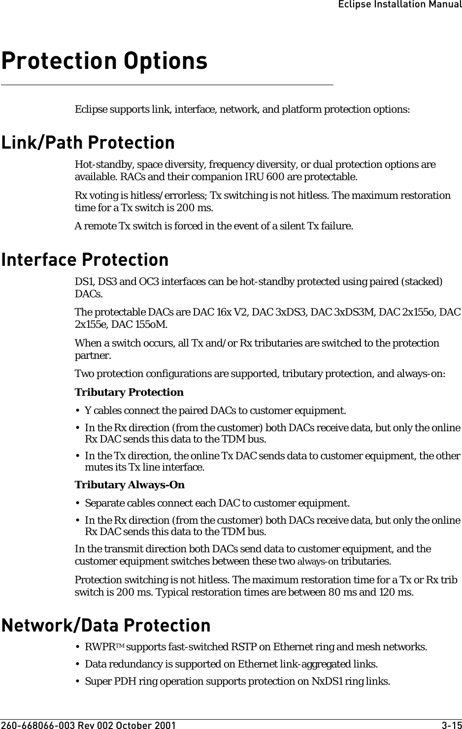 260-668066-003 Rev 002 October 2001  3-15Eclipse Installation ManualProtection OptionsEclipse supports link, interface, network, and platform protection options:Link/Path ProtectionHot-standby, space diversity, frequency diversity, or dual protection options are available. RACs and their companion IRU 600 are protectable.Rx voting is hitless/errorless; Tx switching is not hitless. The maximum restoration time for a Tx switch is 200 ms.A remote Tx switch is forced in the event of a silent Tx failure. Interface ProtectionDS1, DS3 and OC3 interfaces can be hot-standby protected using paired (stacked) DACs. The protectable DACs are DAC 16x V2, DAC 3xDS3, DAC 3xDS3M, DAC 2x155o, DAC 2x155e, DAC 155oM.When a switch occurs, all Tx and/or Rx tributaries are switched to the protection partner. Two protection configurations are supported, tributary protection, and always-on:Tributary Protection • Y cables connect the paired DACs to customer equipment. • In the Rx direction (from the customer) both DACs receive data, but only the online Rx DAC sends this data to the TDM bus. • In the Tx direction, the online Tx DAC sends data to customer equipment, the other mutes its Tx line interface.Tributary Always-On• Separate cables connect each DAC to customer equipment.• In the Rx direction (from the customer) both DACs receive data, but only the online Rx DAC sends this data to the TDM bus. In the transmit direction both DACs send data to customer equipment, and the customer equipment switches between these two always-on tributaries. Protection switching is not hitless. The maximum restoration time for a Tx or Rx trib switch is 200 ms. Typical restoration times are between 80 ms and 120 ms.Network/Data Protection•RWPRTM supports fast-switched RSTP on Ethernet ring and mesh networks. • Data redundancy is supported on Ethernet link-aggregated links.• Super PDH ring operation supports protection on NxDS1 ring links.