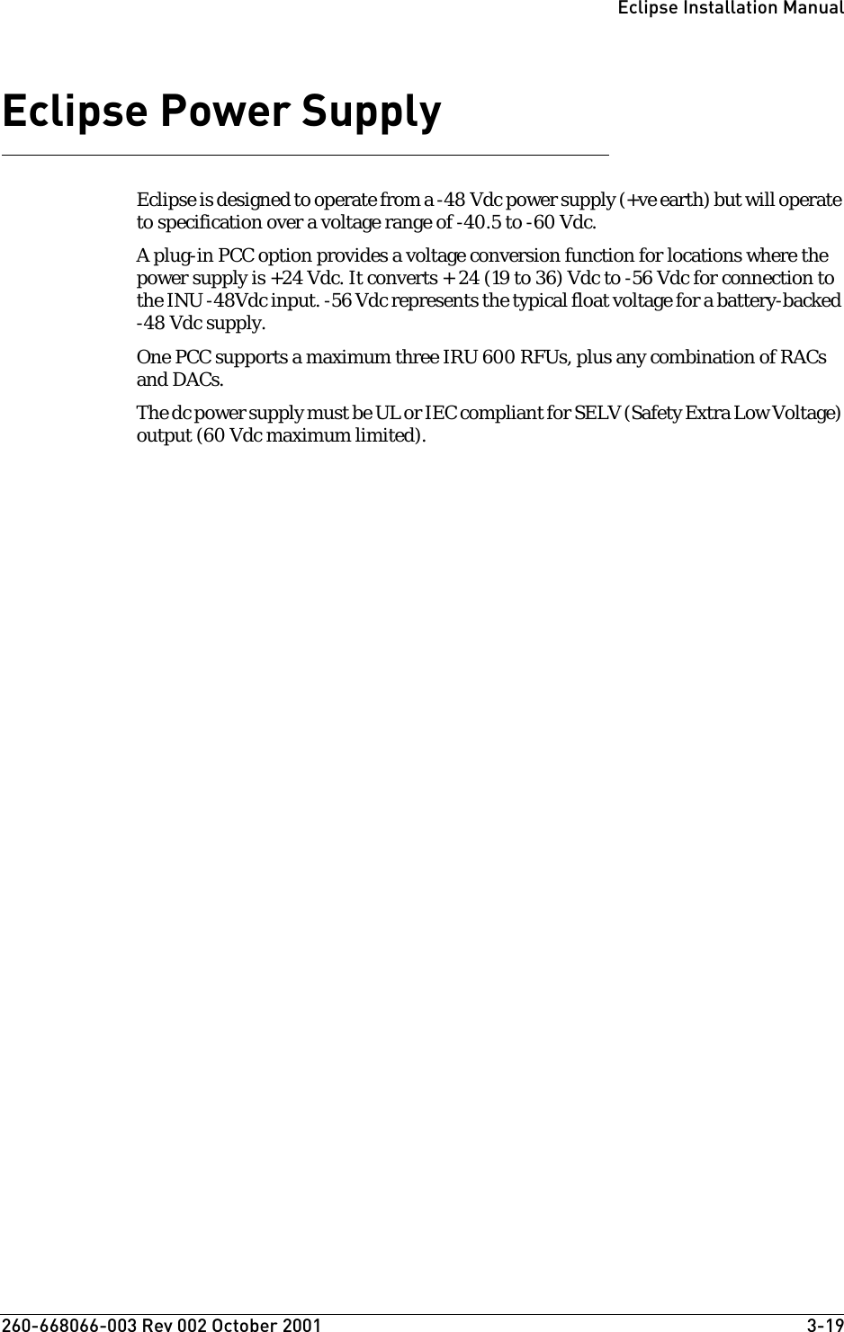 260-668066-003 Rev 002 October 2001  3-19Eclipse Installation ManualEclipse Power Supply Eclipse is designed to operate from a -48 Vdc power supply (+ve earth) but will operate to specification over a voltage range of -40.5 to -60 Vdc. A plug-in PCC option provides a voltage conversion function for locations where the power supply is +24 Vdc. It converts + 24 (19 to 36) Vdc to -56 Vdc for connection to the INU -48Vdc input. -56 Vdc represents the typical float voltage for a battery-backed -48 Vdc supply.One PCC supports a maximum three IRU 600 RFUs, plus any combination of RACs and DACs.The dc power supply must be UL or IEC compliant for SELV (Safety Extra Low Voltage) output (60 Vdc maximum limited).