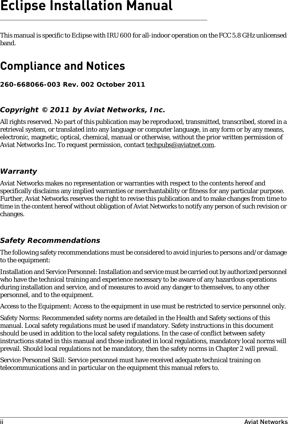 ii Aviat Networks Eclipse Installation ManualThis manual is specific to Eclipse with IRU 600 for all-indoor operation on the FCC 5.8 GHz unlicensed band.Compliance and Notices 260-668066-003 Rev. 002 October 2011Copyright © 2011 by Aviat Networks, Inc.All rights reserved. No part of this publication may be reproduced, transmitted, transcribed, stored in a retrieval system, or translated into any language or computer language, in any form or by any means, electronic, magnetic, optical, chemical, manual or otherwise, without the prior written permission of Aviat Networks Inc. To request permission, contact techpubs@aviatnet.com.WarrantyAviat Networks makes no representation or warranties with respect to the contents hereof and specifically disclaims any implied warranties or merchantability or fitness for any particular purpose. Further, Aviat Networks reserves the right to revise this publication and to make changes from time to time in the content hereof without obligation of Aviat Networks to notify any person of such revision or changes.Safety RecommendationsThe following safety recommendations must be considered to avoid injuries to persons and/or damage to the equipment:Installation and Service Personnel: Installation and service must be carried out by authorized personnel who have the technical training and experience necessary to be aware of any hazardous operations during installation and service, and of measures to avoid any danger to themselves, to any other personnel, and to the equipment.Access to the Equipment: Access to the equipment in use must be restricted to service personnel only.Safety Norms: Recommended safety norms are detailed in the Health and Safety sections of this manual. Local safety regulations must be used if mandatory. Safety instructions in this document should be used in addition to the local safety regulations. In the case of conflict between safety instructions stated in this manual and those indicated in local regulations, mandatory local norms will prevail. Should local regulations not be mandatory, then the safety norms in Chapter 2 will prevail.Service Personnel Skill: Service personnel must have received adequate technical training on telecommunications and in particular on the equipment this manual refers to.