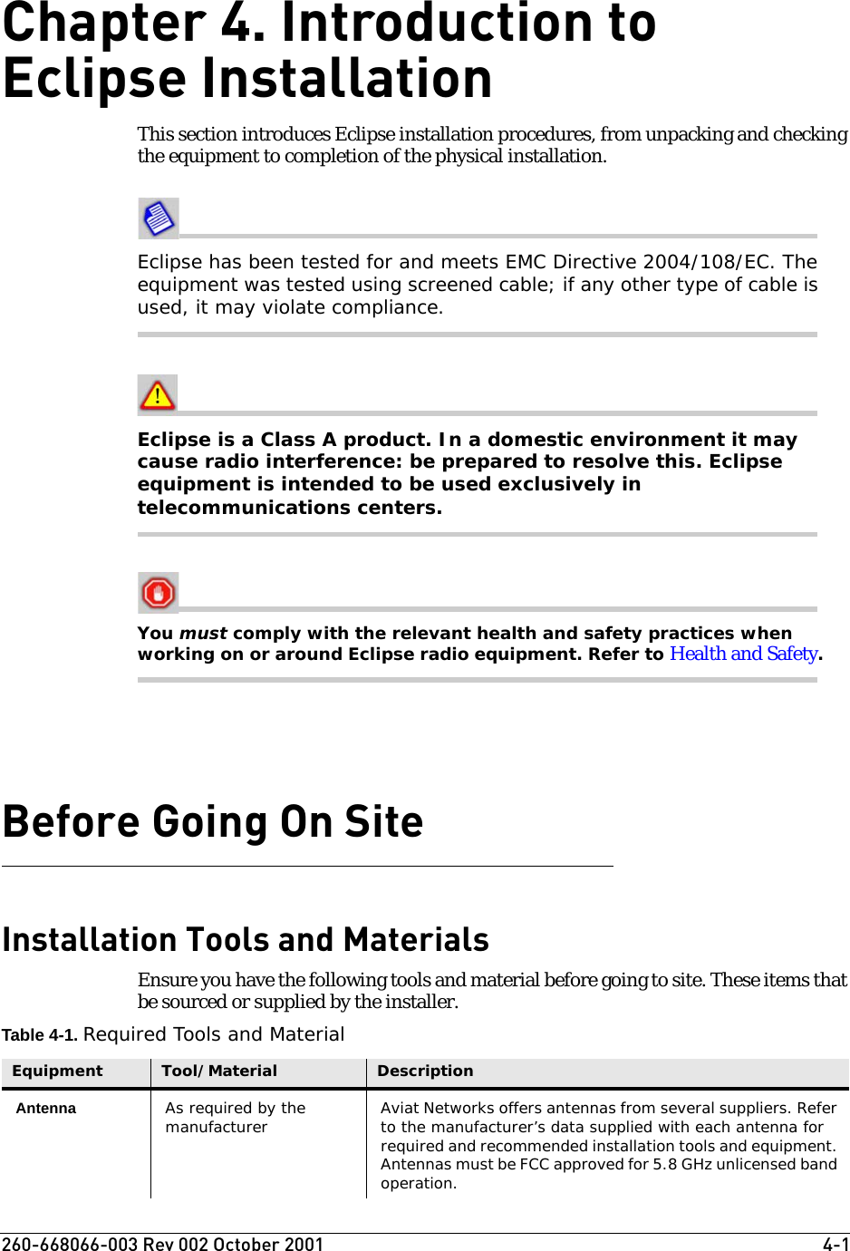 260-668066-003 Rev 002 October 2001  4-1Chapter 4. Introduction to Eclipse InstallationThis section introduces Eclipse installation procedures, from unpacking and checking the equipment to completion of the physical installation. Eclipse has been tested for and meets EMC Directive 2004/108/EC. The equipment was tested using screened cable; if any other type of cable is used, it may violate compliance. Eclipse is a Class A product. In a domestic environment it may cause radio interference: be prepared to resolve this. Eclipse equipment is intended to be used exclusively in telecommunications centers.You must comply with the relevant health and safety practices when working on or around Eclipse radio equipment. Refer to Health and Safety.Before Going On SiteInstallation Tools and MaterialsEnsure you have the following tools and material before going to site. These items that be sourced or supplied by the installer.Table 4-1. Required Tools and MaterialEquipment Tool/Material DescriptionAntenna As required by the manufacturer Aviat Networks offers antennas from several suppliers. Refer to the manufacturer’s data supplied with each antenna for required and recommended installation tools and equipment. Antennas must be FCC approved for 5.8 GHz unlicensed band operation.