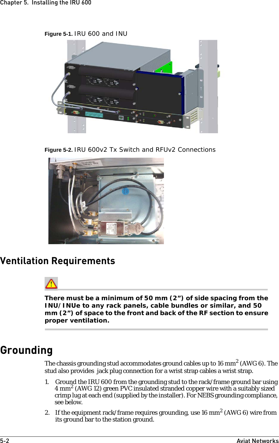 5-2 Aviat NetworksChapter 5.  Installing the IRU 600Figure 5-1. IRU 600 and INUFigure 5-2. IRU 600v2 Tx Switch and RFUv2 ConnectionsVentilation RequirementsThere must be a minimum of 50 mm (2”) of side spacing from the INU/INUe to any rack panels, cable bundles or similar, and 50 mm (2”) of space to the front and back of the RF section to ensure proper ventilation.GroundingThe chassis grounding stud accommodates ground cables up to 16 mm2 (AWG 6). The stud also provides  jack plug connection for a wrist strap cables a wrist strap. 1. Ground the IRU 600 from the grounding stud to the rack/frame ground bar using 4 mm2 (AWG 12) green PVC insulated stranded copper wire with a suitably sized crimp lug at each end (supplied by the installer). For NEBS grounding compliance, see below.2. If the equipment rack/frame requires grounding, use 16 mm2 (AWG 6) wire from its ground bar to the station ground.