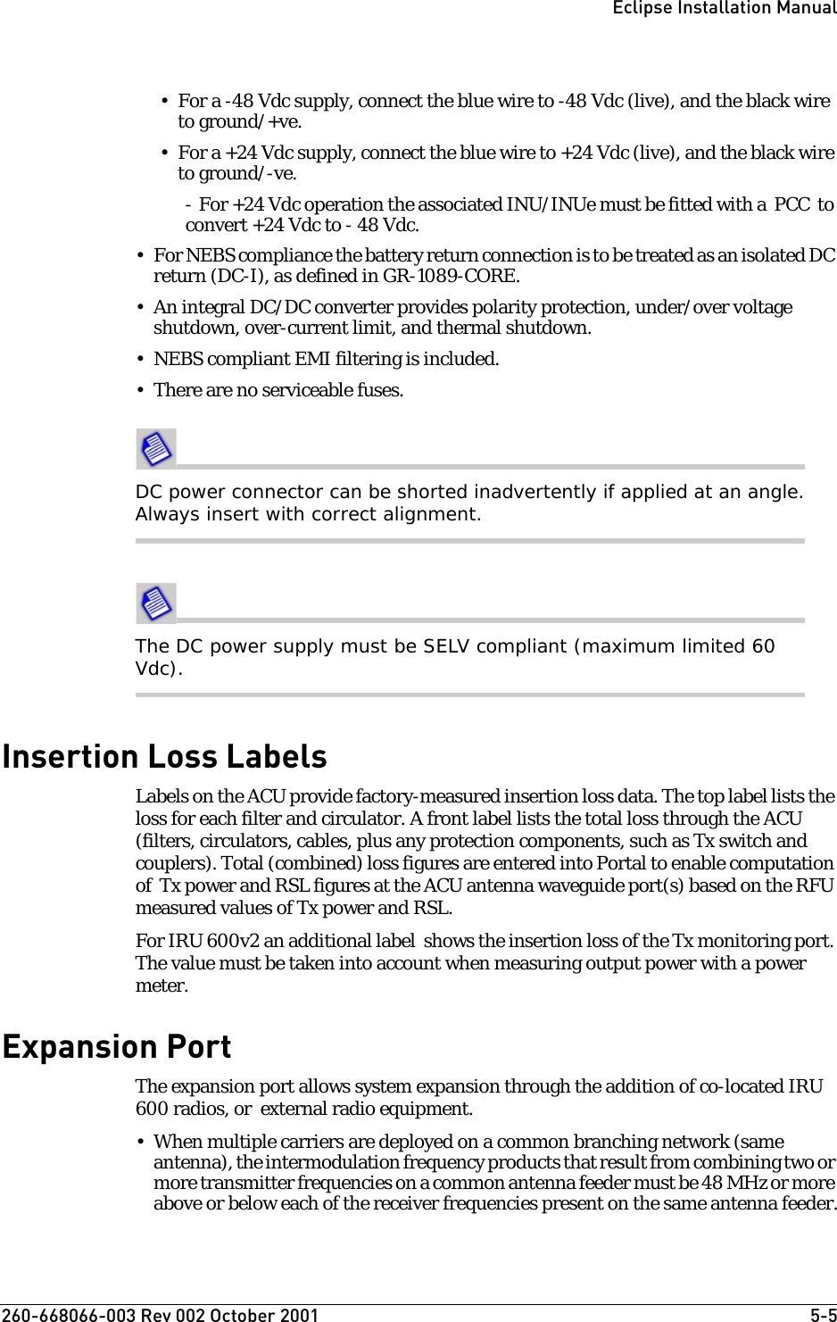 260-668066-003 Rev 002 October 2001  5-5Eclipse Installation Manual• For a -48 Vdc supply, connect the blue wire to -48 Vdc (live), and the black wire to ground/+ve.• For a +24 Vdc supply, connect the blue wire to +24 Vdc (live), and the black wire to ground/-ve. - For +24 Vdc operation the associated INU/INUe must be fitted with a  PCC  to convert +24 Vdc to - 48 Vdc.• For NEBS compliance the battery return connection is to be treated as an isolated DC return (DC-I), as defined in GR-1089-CORE.• An integral DC/DC converter provides polarity protection, under/over voltage shutdown, over-current limit, and thermal shutdown.• NEBS compliant EMI filtering is included.• There are no serviceable fuses.DC power connector can be shorted inadvertently if applied at an angle. Always insert with correct alignment.The DC power supply must be SELV compliant (maximum limited 60 Vdc).Insertion Loss LabelsLabels on the ACU provide factory-measured insertion loss data. The top label lists the loss for each filter and circulator. A front label lists the total loss through the ACU (filters, circulators, cables, plus any protection components, such as Tx switch and couplers). Total (combined) loss figures are entered into Portal to enable computation of  Tx power and RSL figures at the ACU antenna waveguide port(s) based on the RFU measured values of Tx power and RSL. For IRU 600v2 an additional label  shows the insertion loss of the Tx monitoring port. The value must be taken into account when measuring output power with a power meter.Expansion PortThe expansion port allows system expansion through the addition of co-located IRU 600 radios, or  external radio equipment. • When multiple carriers are deployed on a common branching network (same antenna), the intermodulation frequency products that result from combining two or more transmitter frequencies on a common antenna feeder must be 48 MHz or more above or below each of the receiver frequencies present on the same antenna feeder.