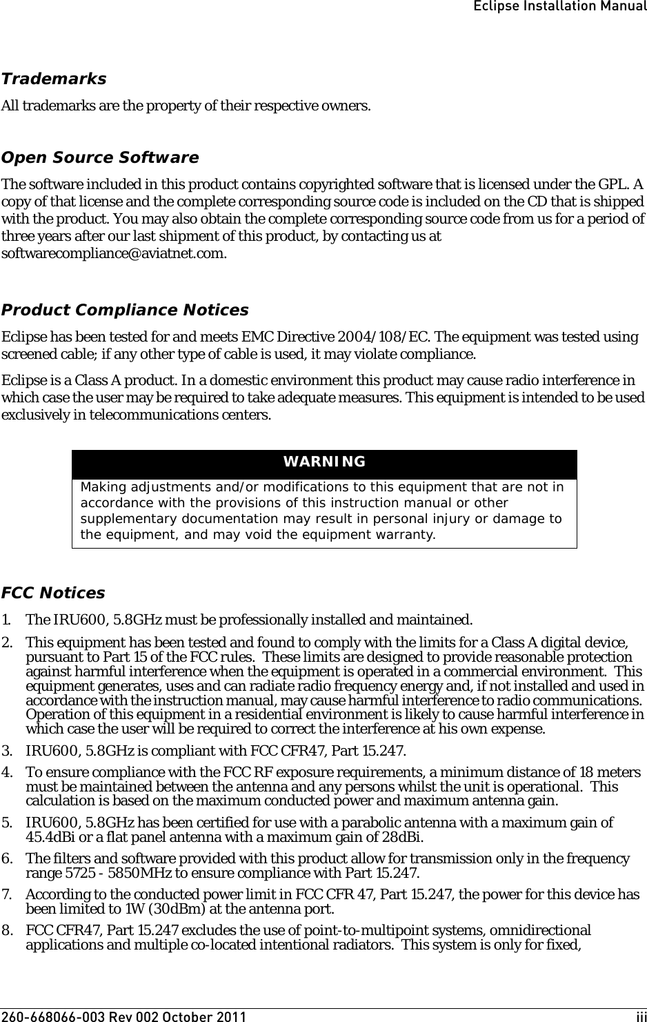 260-668066-003 Rev 002 October 2011  iiiEclipse Installation ManualTrademarksAll trademarks are the property of their respective owners.Open Source SoftwareThe software included in this product contains copyrighted software that is licensed under the GPL. A copy of that license and the complete corresponding source code is included on the CD that is shipped with the product. You may also obtain the complete corresponding source code from us for a period of three years after our last shipment of this product, by contacting us at softwarecompliance@aviatnet.com. Product Compliance NoticesEclipse has been tested for and meets EMC Directive 2004/108/EC. The equipment was tested using screened cable; if any other type of cable is used, it may violate compliance.Eclipse is a Class A product. In a domestic environment this product may cause radio interference in which case the user may be required to take adequate measures. This equipment is intended to be used exclusively in telecommunications centers.FCC Notices1. The IRU600, 5.8GHz must be professionally installed and maintained.2. This equipment has been tested and found to comply with the limits for a Class A digital device, pursuant to Part 15 of the FCC rules.  These limits are designed to provide reasonable protection against harmful interference when the equipment is operated in a commercial environment.  This equipment generates, uses and can radiate radio frequency energy and, if not installed and used in accordance with the instruction manual, may cause harmful interference to radio communications.  Operation of this equipment in a residential environment is likely to cause harmful interference in which case the user will be required to correct the interference at his own expense.3. IRU600, 5.8GHz is compliant with FCC CFR47, Part 15.247.4. To ensure compliance with the FCC RF exposure requirements, a minimum distance of 18 meters must be maintained between the antenna and any persons whilst the unit is operational.  This calculation is based on the maximum conducted power and maximum antenna gain.5. IRU600, 5.8GHz has been certified for use with a parabolic antenna with a maximum gain of 45.4dBi or a flat panel antenna with a maximum gain of 28dBi.6. The filters and software provided with this product allow for transmission only in the frequency range 5725 - 5850MHz to ensure compliance with Part 15.247.7. According to the conducted power limit in FCC CFR 47, Part 15.247, the power for this device has been limited to 1W (30dBm) at the antenna port.  8. FCC CFR47, Part 15.247 excludes the use of point-to-multipoint systems, omnidirectional applications and multiple co-located intentional radiators.  This system is only for fixed, WARNINGMaking adjustments and/or modifications to this equipment that are not in accordance with the provisions of this instruction manual or other supplementary documentation may result in personal injury or damage to the equipment, and may void the equipment warranty.