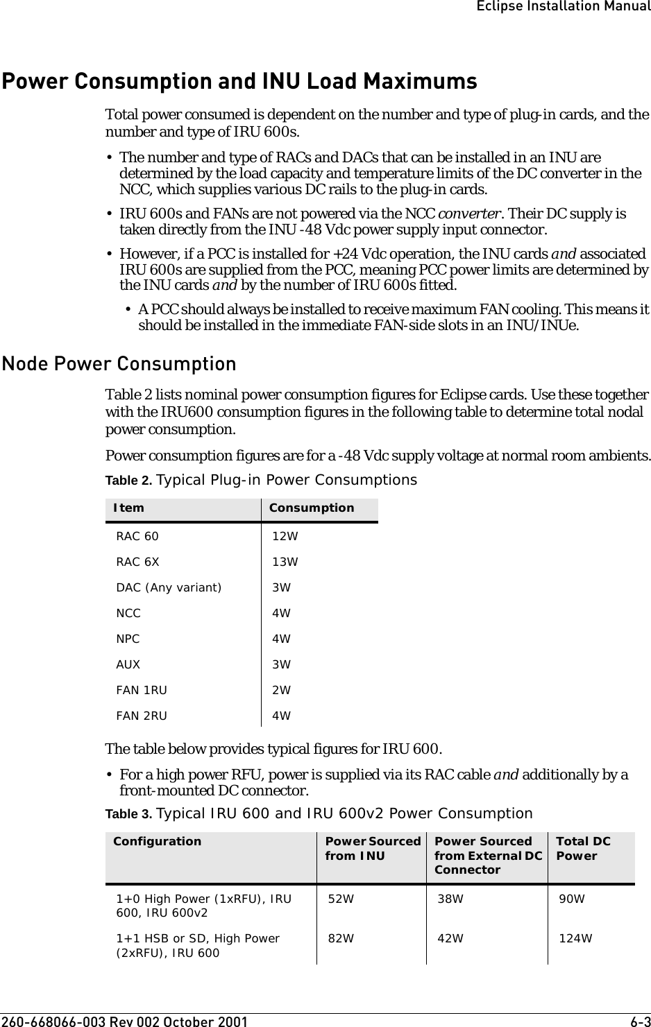 260-668066-003 Rev 002 October 2001  6-3Eclipse Installation ManualPower Consumption and INU Load MaximumsTotal power consumed is dependent on the number and type of plug-in cards, and the number and type of IRU 600s.• The number and type of RACs and DACs that can be installed in an INU are determined by the load capacity and temperature limits of the DC converter in the NCC, which supplies various DC rails to the plug-in cards. • IRU 600s and FANs are not powered via the NCC converter. Their DC supply is taken directly from the INU -48 Vdc power supply input connector.• However, if a PCC is installed for +24 Vdc operation, the INU cards and associated IRU 600s are supplied from the PCC, meaning PCC power limits are determined by the INU cards and by the number of IRU 600s fitted. • A PCC should always be installed to receive maximum FAN cooling. This means it should be installed in the immediate FAN-side slots in an INU/INUe. Node Power ConsumptionTable 2 lists nominal power consumption figures for Eclipse cards. Use these together with the IRU600 consumption figures in the following table to determine total nodal power consumption. Power consumption figures are for a -48 Vdc supply voltage at normal room ambients.Table 2. Typical Plug-in Power ConsumptionsThe table below provides typical figures for IRU 600.• For a high power RFU, power is supplied via its RAC cable and additionally by a front-mounted DC connector.Table 3. Typical IRU 600 and IRU 600v2 Power ConsumptionItem ConsumptionRAC 60 12WRAC 6X 13WDAC (Any variant)  3WNCC 4WNPC 4WAUX 3WFAN 1RU 2WFAN 2RU 4WConfiguration Power Sourced from INU Power Sourced from External DC ConnectorTotal DC Power1+0 High Power (1xRFU), IRU 600, IRU 600v2 52W 38W 90W1+1 HSB or SD, High Power (2xRFU), IRU 600 82W 42W 124W