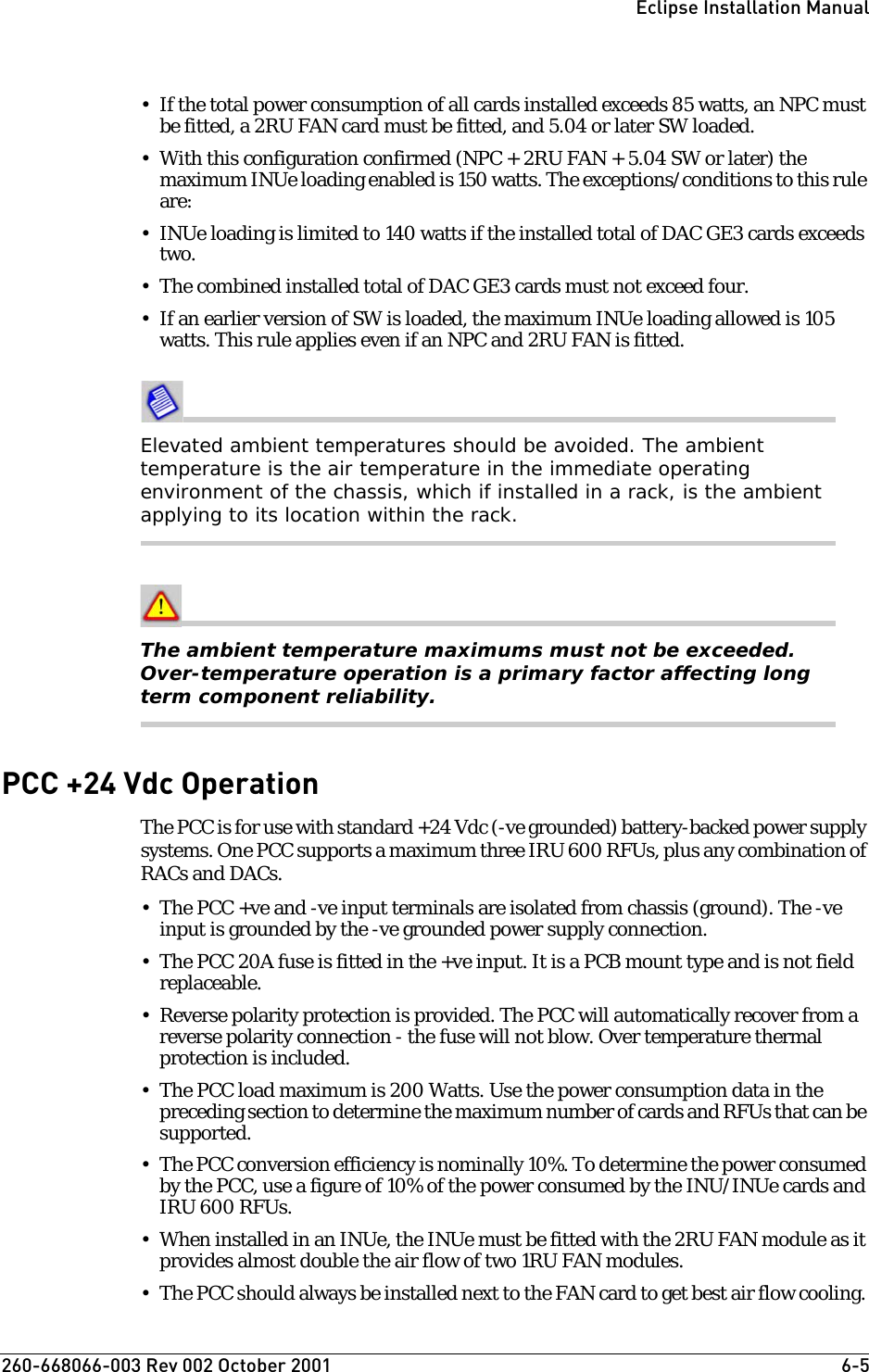 260-668066-003 Rev 002 October 2001  6-5Eclipse Installation Manual• If the total power consumption of all cards installed exceeds 85 watts, an NPC must be fitted, a 2RU FAN card must be fitted, and 5.04 or later SW loaded.• With this configuration confirmed (NPC + 2RU FAN + 5.04 SW or later) the maximum INUe loading enabled is 150 watts. The exceptions/conditions to this rule are:• INUe loading is limited to 140 watts if the installed total of DAC GE3 cards exceeds two.• The combined installed total of DAC GE3 cards must not exceed four.• If an earlier version of SW is loaded, the maximum INUe loading allowed is 105 watts. This rule applies even if an NPC and 2RU FAN is fitted.Elevated ambient temperatures should be avoided. The ambient temperature is the air temperature in the immediate operating environment of the chassis, which if installed in a rack, is the ambient applying to its location within the rack.The ambient temperature maximums must not be exceeded. Over-temperature operation is a primary factor affecting long term component reliability.PCC +24 Vdc OperationThe PCC is for use with standard +24 Vdc (-ve grounded) battery-backed power supply systems. One PCC supports a maximum three IRU 600 RFUs, plus any combination of RACs and DACs.• The PCC +ve and -ve input terminals are isolated from chassis (ground). The -ve input is grounded by the -ve grounded power supply connection.• The PCC 20A fuse is fitted in the +ve input. It is a PCB mount type and is not field replaceable. • Reverse polarity protection is provided. The PCC will automatically recover from a reverse polarity connection - the fuse will not blow. Over temperature thermal protection is included. • The PCC load maximum is 200 Watts. Use the power consumption data in the preceding section to determine the maximum number of cards and RFUs that can be supported.• The PCC conversion efficiency is nominally 10%. To determine the power consumed by the PCC, use a figure of 10% of the power consumed by the INU/INUe cards and IRU 600 RFUs.• When installed in an INUe, the INUe must be fitted with the 2RU FAN module as it provides almost double the air flow of two 1RU FAN modules. • The PCC should always be installed next to the FAN card to get best air flow cooling. 