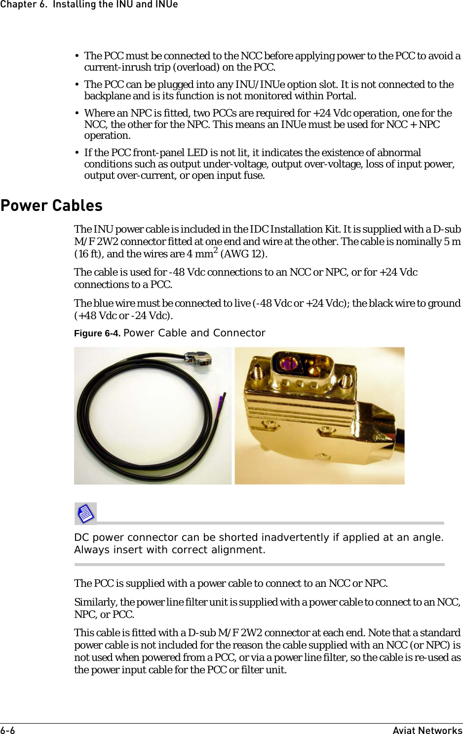 6-6 Aviat NetworksChapter 6.  Installing the INU and INUe• The PCC must be connected to the NCC before applying power to the PCC to avoid a current-inrush trip (overload) on the PCC. • The PCC can be plugged into any INU/INUe option slot. It is not connected to the backplane and is its function is not monitored within Portal. • Where an NPC is fitted, two PCCs are required for +24 Vdc operation, one for the NCC, the other for the NPC. This means an INUe must be used for NCC + NPC operation.• If the PCC front-panel LED is not lit, it indicates the existence of abnormal conditions such as output under-voltage, output over-voltage, loss of input power, output over-current, or open input fuse.Power CablesThe INU power cable is included in the IDC Installation Kit. It is supplied with a D-sub M/F 2W2 connector fitted at one end and wire at the other. The cable is nominally 5 m (16 ft), and the wires are 4 mm2 (AWG 12).The cable is used for -48 Vdc connections to an NCC or NPC, or for +24 Vdc connections to a PCC.The blue wire must be connected to live (-48 Vdc or +24 Vdc); the black wire to ground (+48 Vdc or -24 Vdc).Figure 6-4. Power Cable and ConnectorDC power connector can be shorted inadvertently if applied at an angle. Always insert with correct alignment.The PCC is supplied with a power cable to connect to an NCC or NPC. Similarly, the power line filter unit is supplied with a power cable to connect to an NCC, NPC, or PCC. This cable is fitted with a D-sub M/F 2W2 connector at each end. Note that a standard power cable is not included for the reason the cable supplied with an NCC (or NPC) is not used when powered from a PCC, or via a power line filter, so the cable is re-used as the power input cable for the PCC or filter unit.