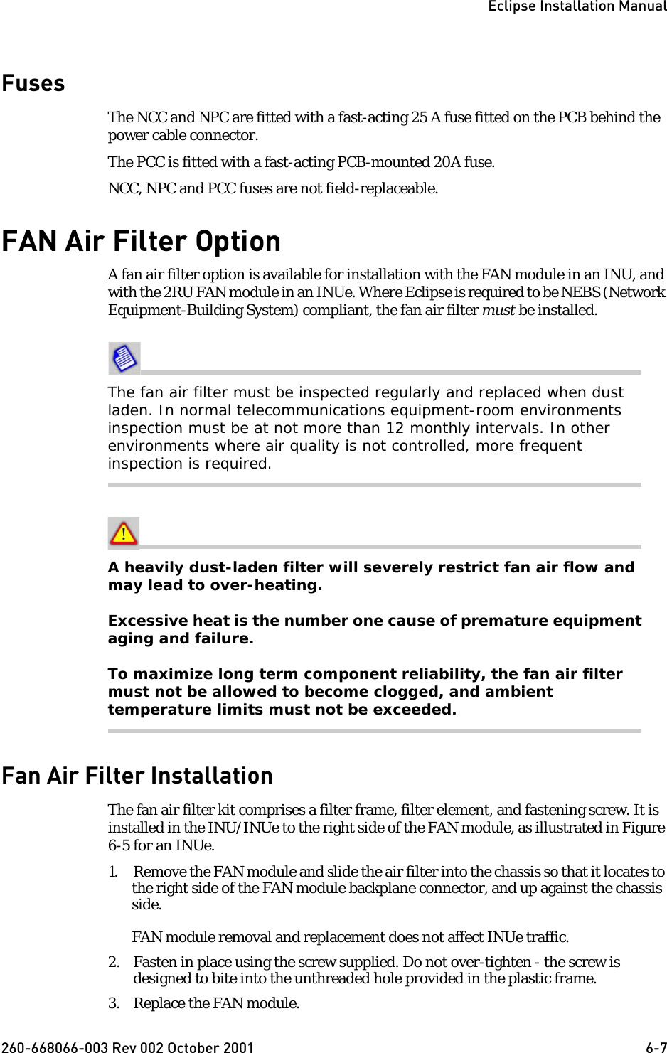 260-668066-003 Rev 002 October 2001  6-7Eclipse Installation ManualFusesThe NCC and NPC are fitted with a fast-acting 25 A fuse fitted on the PCB behind the power cable connector. The PCC is fitted with a fast-acting PCB-mounted 20A fuse.NCC, NPC and PCC fuses are not field-replaceable.FAN Air Filter OptionA fan air filter option is available for installation with the FAN module in an INU, and with the 2RU FAN module in an INUe. Where Eclipse is required to be NEBS (Network Equipment-Building System) compliant, the fan air filter must be installed. The fan air filter must be inspected regularly and replaced when dust laden. In normal telecommunications equipment-room environments inspection must be at not more than 12 monthly intervals. In other environments where air quality is not controlled, more frequent inspection is required.A heavily dust-laden filter will severely restrict fan air flow and may lead to over-heating.Excessive heat is the number one cause of premature equipment aging and failure.To maximize long term component reliability, the fan air filter must not be allowed to become clogged, and ambient temperature limits must not be exceeded.Fan Air Filter InstallationThe fan air filter kit comprises a filter frame, filter element, and fastening screw. It is installed in the INU/INUe to the right side of the FAN module, as illustrated in Figure 6-5 for an INUe.1. Remove the FAN module and slide the air filter into the chassis so that it locates to the right side of the FAN module backplane connector, and up against the chassis side. FAN module removal and replacement does not affect INUe traffic.2. Fasten in place using the screw supplied. Do not over-tighten - the screw is designed to bite into the unthreaded hole provided in the plastic frame.3. Replace the FAN module.