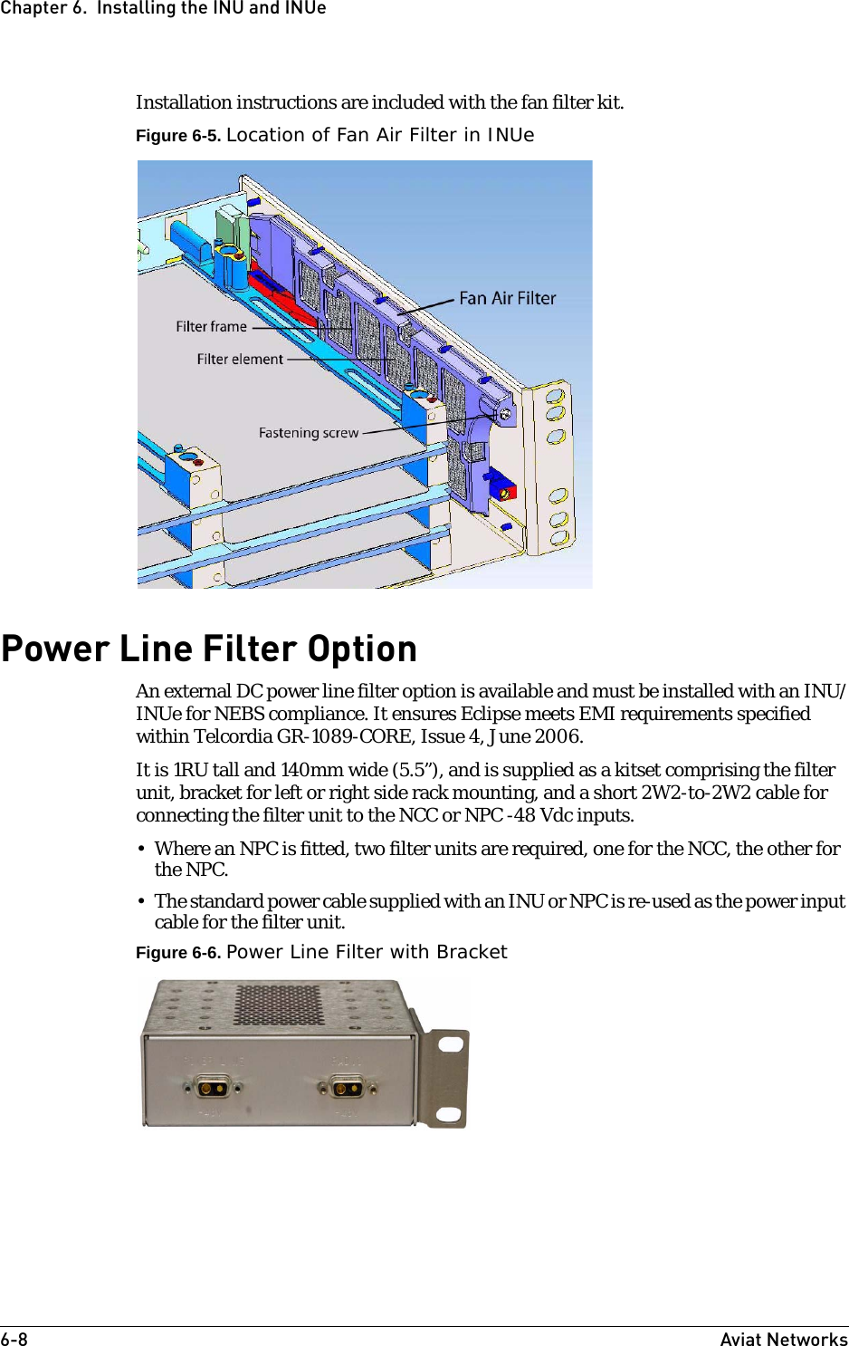 6-8 Aviat NetworksChapter 6.  Installing the INU and INUeInstallation instructions are included with the fan filter kit.Figure 6-5. Location of Fan Air Filter in INUePower Line Filter OptionAn external DC power line filter option is available and must be installed with an INU/INUe for NEBS compliance. It ensures Eclipse meets EMI requirements specified within Telcordia GR-1089-CORE, Issue 4, June 2006.It is 1RU tall and 140mm wide (5.5”), and is supplied as a kitset comprising the filter unit, bracket for left or right side rack mounting, and a short 2W2-to-2W2 cable for connecting the filter unit to the NCC or NPC -48 Vdc inputs. • Where an NPC is fitted, two filter units are required, one for the NCC, the other for the NPC.• The standard power cable supplied with an INU or NPC is re-used as the power input cable for the filter unit.Figure 6-6. Power Line Filter with Bracket