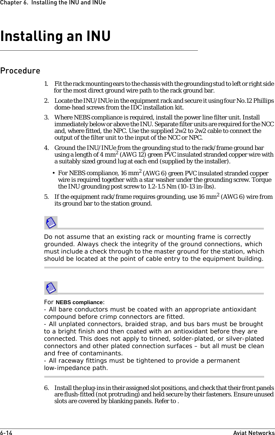 6-14 Aviat NetworksChapter 6.  Installing the INU and INUeInstalling an INUProcedure1. Fit the rack mounting ears to the chassis with the grounding stud to left or right side for the most direct ground wire path to the rack ground bar. 2. Locate the INU/INUe in the equipment rack and secure it using four No.12 Phillips dome-head screws from the IDC installation kit.3. Where NEBS compliance is required, install the power line filter unit. Install immediately below or above the INU. Separate filter units are required for the NCC and, where fitted, the NPC. Use the supplied 2w2 to 2w2 cable to connect the output of the filter unit to the input of the NCC or NPC.4. Ground the INU/INUe from the grounding stud to the rack/frame ground bar using a length of 4 mm2 (AWG 12) green PVC insulated stranded copper wire with a suitably sized ground lug at each end (supplied by the installer).•For NEBS compliance, 16 mm2 (AWG 6) green PVC insulated stranded copper wire is required together with a star washer under the grounding screw. Torque the INU grounding post screw to 1.2-1.5 Nm (10-13 in-lbs). 5. If the equipment rack/frame requires grounding, use 16 mm2 (AWG 6) wire from its ground bar to the station ground.Do not assume that an existing rack or mounting frame is correctly grounded. Always check the integrity of the ground connections, which must include a check through to the master ground for the station, which should be located at the point of cable entry to the equipment building.For NEBS compliance:- All bare conductors must be coated with an appropriate antioxidant compound before crimp connectors are fitted.- All unplated connectors, braided strap, and bus bars must be brought to a bright finish and then coated with an antioxidant before they are connected. This does not apply to tinned, solder-plated, or silver-plated connectors and other plated connection surfaces – but all must be clean and free of contaminants.- All raceway fittings must be tightened to provide a permanent low-impedance path. 6. Install the plug-ins in their assigned slot positions, and check that their front panels are flush-fitted (not protruding) and held secure by their fasteners. Ensure unused slots are covered by blanking panels. Refer to .