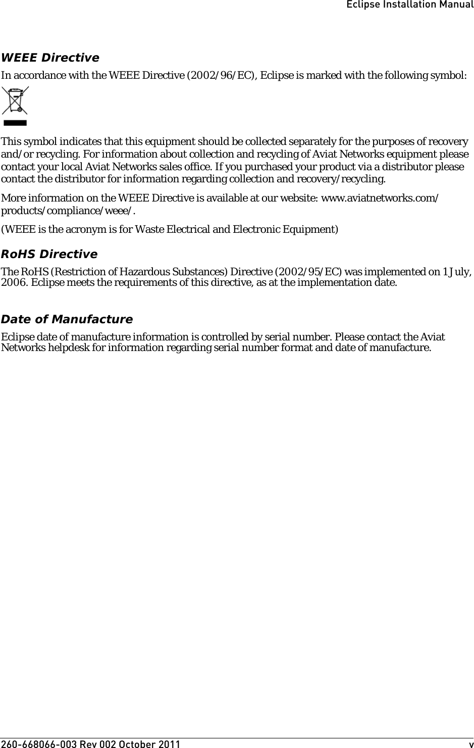 260-668066-003 Rev 002 October 2011  vEclipse Installation ManualWEEE DirectiveIn accordance with the WEEE Directive (2002/96/EC), Eclipse is marked with the following symbol:This symbol indicates that this equipment should be collected separately for the purposes of recovery and/or recycling. For information about collection and recycling of Aviat Networks equipment please contact your local Aviat Networks sales office. If you purchased your product via a distributor please contact the distributor for information regarding collection and recovery/recycling.More information on the WEEE Directive is available at our website: www.aviatnetworks.com/products/compliance/weee/.(WEEE is the acronym is for Waste Electrical and Electronic Equipment)RoHS DirectiveThe RoHS (Restriction of Hazardous Substances) Directive (2002/95/EC) was implemented on 1 July, 2006. Eclipse meets the requirements of this directive, as at the implementation date.Date of ManufactureEclipse date of manufacture information is controlled by serial number. Please contact the Aviat Networks helpdesk for information regarding serial number format and date of manufacture.