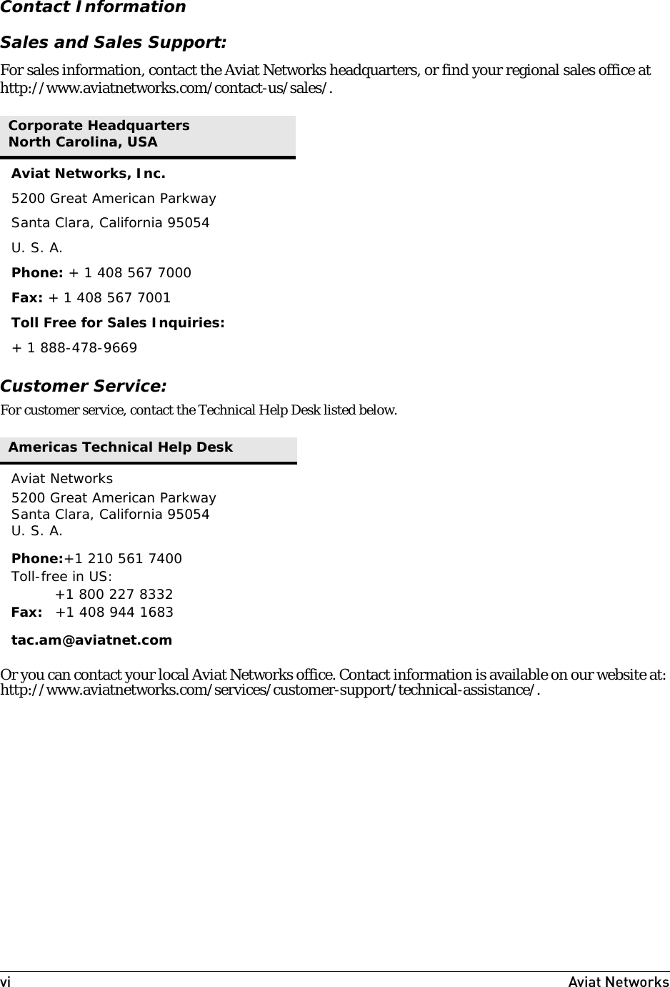 vi Aviat Networks Contact InformationSales and Sales Support:For sales information, contact the Aviat Networks headquarters, or find your regional sales office at http://www.aviatnetworks.com/contact-us/sales/.Customer Service:For customer service, contact the Technical Help Desk listed below.Or you can contact your local Aviat Networks office. Contact information is available on our website at: http://www.aviatnetworks.com/services/customer-support/technical-assistance/.Corporate HeadquartersNorth Carolina, USAAviat Networks, Inc.5200 Great American ParkwaySanta Clara, California 95054U. S. A.Phone: + 1 408 567 7000Fax: + 1 408 567 7001Toll Free for Sales Inquiries:+ 1 888-478-9669 Americas Technical Help DeskAviat Networks5200 Great American ParkwaySanta Clara, California 95054U. S. A.Phone:+1 210 561 7400Toll-free in US:+1 800 227 8332Fax: +1 408 944 1683tac.am@aviatnet.com