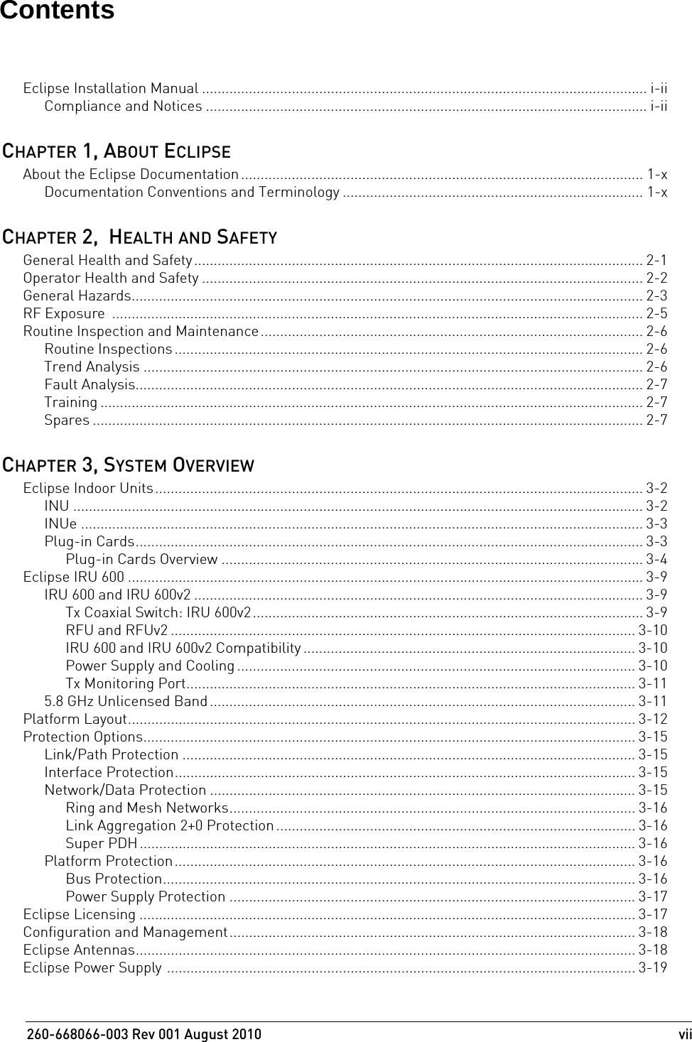 260-668066-003 Rev 001 August 2010  viiEclipse Installation Manual .................................................................................................................. i-iiCompliance and Notices ................................................................................................................. i-iiCHAPTER 1, ABOUT ECLIPSEAbout the Eclipse Documentation....................................................................................................... 1-xDocumentation Conventions and Terminology ............................................................................. 1-xCHAPTER 2,  HEALTH AND SAFETYGeneral Health and Safety ................................................................................................................... 2-1Operator Health and Safety ................................................................................................................. 2-2General Hazards................................................................................................................................... 2-3RF Exposure  ........................................................................................................................................ 2-5Routine Inspection and Maintenance.................................................................................................. 2-6Routine Inspections ........................................................................................................................ 2-6Trend Analysis ................................................................................................................................ 2-6Fault Analysis.................................................................................................................................. 2-7Training ........................................................................................................................................... 2-7Spares ............................................................................................................................................. 2-7CHAPTER 3, SYSTEM OVERVIEWEclipse Indoor Units............................................................................................................................. 3-2INU .................................................................................................................................................. 3-2INUe ................................................................................................................................................ 3-3Plug-in Cards.................................................................................................................................. 3-3Plug-in Cards Overview ............................................................................................................ 3-4Eclipse IRU 600 .................................................................................................................................... 3-9IRU 600 and IRU 600v2 ................................................................................................................... 3-9Tx Coaxial Switch: IRU 600v2....................................................................................................3-9RFU and RFUv2 ....................................................................................................................... 3-10IRU 600 and IRU 600v2 Compatibility ..................................................................................... 3-10Power Supply and Cooling ...................................................................................................... 3-10Tx Monitoring Port................................................................................................................... 3-115.8 GHz Unlicensed Band ............................................................................................................. 3-11Platform Layout.................................................................................................................................. 3-12Protection Options.............................................................................................................................. 3-15Link/Path Protection .................................................................................................................... 3-15Interface Protection...................................................................................................................... 3-15Network/Data Protection ............................................................................................................. 3-15Ring and Mesh Networks........................................................................................................ 3-16Link Aggregation 2+0 Protection ............................................................................................ 3-16Super PDH............................................................................................................................... 3-16Platform Protection...................................................................................................................... 3-16Bus Protection......................................................................................................................... 3-16Power Supply Protection ........................................................................................................ 3-17Eclipse Licensing ............................................................................................................................... 3-17Configuration and Management........................................................................................................ 3-18Eclipse Antennas................................................................................................................................ 3-18Eclipse Power Supply ........................................................................................................................ 3-19Contents