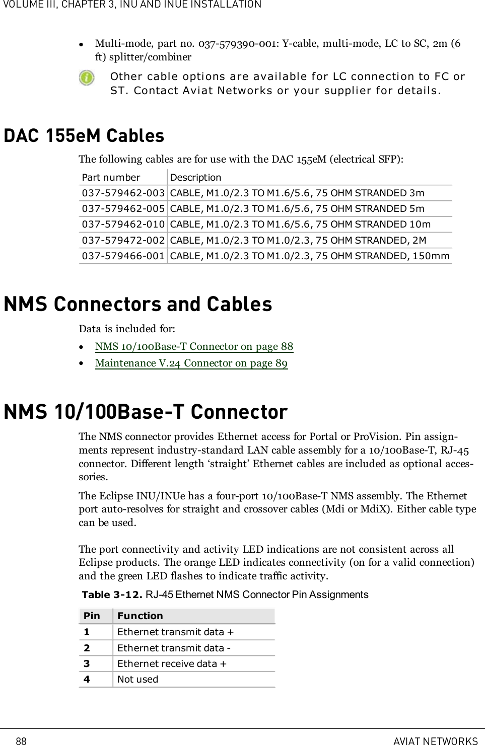 VOLUME III, CHAPTER 3, INU AND INUE INSTALLATIONlMulti-mode, part no. 037-579390-001: Y-cable, multi-mode, LC to SC, 2m (6ft) splitter/combinerOther cable options are available for LC connection to FC orST. Contact Aviat Networks or your supplier for details.DAC 155eM CablesThe following cables are for use with the DAC 155eM (electrical SFP):Part number Description037-579462-003 CABLE, M1.0/2.3 TO M1.6/5.6, 75 OHM STRANDED 3m037-579462-005 CABLE, M1.0/2.3 TO M1.6/5.6, 75 OHM STRANDED 5m037-579462-010 CABLE, M1.0/2.3 TO M1.6/5.6, 75 OHM STRANDED 10m037-579472-002 CABLE, M1.0/2.3 TO M1.0/2.3, 75 OHM STRANDED, 2M037-579466-001 CABLE, M1.0/2.3 TO M1.0/2.3, 75 OHM STRANDED, 150mmNMS Connectors and CablesData is included for:lNMS 10/100Base-T Connector on page 88lMaintenance V.24 Connector on page 89NMS 10/100Base-T ConnectorThe NMS connector provides Ethernet access for Portal or ProVision. Pin assign-ments represent industry-standard LAN cable assembly for a 10/100Base-T, RJ-45connector. Different length ‘straight’ Ethernet cables are included as optional acces-sories.The Eclipse INU/INUe has a four-port 10/100Base-T NMS assembly. The Ethernetport auto-resolves for straight and crossover cables (Mdi or MdiX). Either cable typecan be used.The port connectivity and activity LED indications are not consistent across allEclipse products. The orange LED indicates connectivity (on for a valid connection)and the green LED flashes to indicate traffic activity.Table 3-12. RJ-45 Ethernet NMS Connector Pin AssignmentsPin Function1Ethernet transmit data +2Ethernet transmit data -3Ethernet receive data +4Not used88 AVIAT NETWORKS