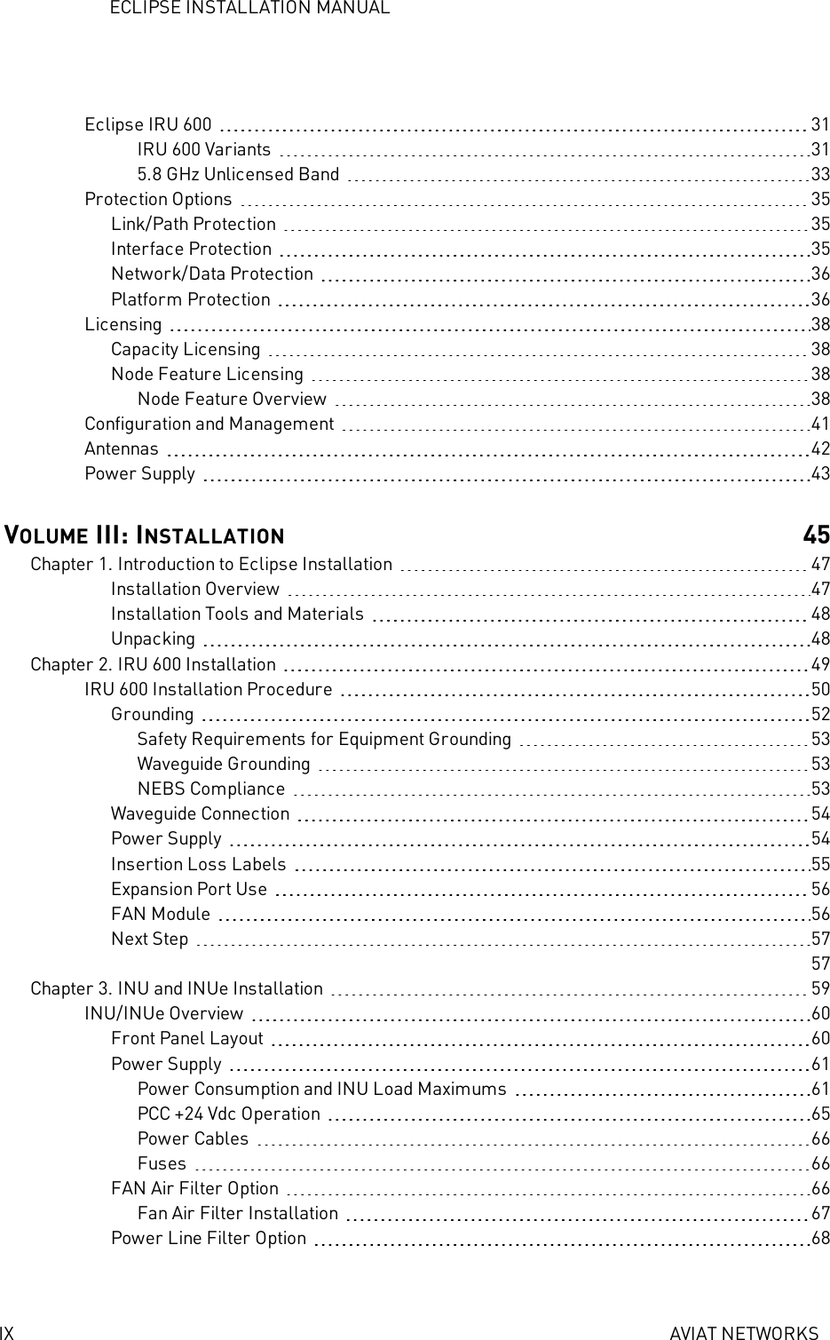 ECLIPSE INSTALLATION MANUALIX AVIAT NETWORKSEclipse IRU 600 31IRU 600 Variants 315.8 GHz Unlicensed Band 33Protection Options 35Link/Path Protection 35Interface Protection 35Network/Data Protection 36Platform Protection 36Licensing 38Capacity Licensing 38Node Feature Licensing 38Node Feature Overview 38Configuration and Management 41Antennas 42Power Supply 43VOLUME III: INSTALLATION 45Chapter 1. Introduction to Eclipse Installation 47Installation Overview 47Installation Tools and Materials 48Unpacking 48Chapter 2. IRU 600 Installation 49IRU 600 Installation Procedure 50Grounding 52Safety Requirements for Equipment Grounding 53Waveguide Grounding 53NEBS Compliance 53Waveguide Connection 54Power Supply 54Insertion Loss Labels 55Expansion Port Use 56FAN Module 56Next Step 5757Chapter 3. INU and INUe Installation 59INU/INUe Overview 60Front Panel Layout 60Power Supply 61Power Consumption and INU Load Maximums 61PCC +24 Vdc Operation 65Power Cables 66Fuses 66FAN Air Filter Option 66Fan Air Filter Installation 67Power Line Filter Option 68